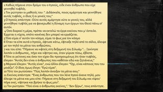 1 Καθώς πήγαινε στον δρόμο του ο Ιησούς, είδε έναν άνθρωπο που είχε
γεννηθεί τυφλός.
2Τον ρώτησαν οι μαθητές του: ". Διδάσκαλε, ποιος αμάρτησε και γεννήθηκε
αυτός τυφλός, ο ίδιος ή οι γονείς του;"
3 Ο Ιησούς απάντησε :Ούτε αυτός αμάρτησε ούτε οι γονείς του, αλλά
γεννήθηκε τυφλός για να φανερωθεί η δύναμη των έργων του Θεού πάνω σ’
αυτόν.
4Όσο διαρκεί η μέρα, πρέπει να εκτελώ τα έργα εκείνου που μ’ έστειλε.
Έρχεται η νύχτα, οπότε κανένας δεν μπορεί να εργάζεται.
5Όσο είμαι σ’ αυτόν τον κόσμο, είμαι το φως για τον κόσμο
6Όταν τα είπε αυτά ο Ιησούς, έφτυσε κάτω, έφτιαξε πηλό από το σάλιο, άλειψε
με τον πηλό τα μάτια του ανθρώπου,
7 και του είπε: "Πήγαινε να νιφτείς στη δεξαμενή του Σιλωάμ "... Ξεκίνησε
λοιπόν ο άνθρωπος , πήγε και νίφτηκε και, όταν γύρισε πίσω, έβλεπε.
8Τότε οι γείτονες και όσοι τον είχαν δει προηγουμένως ότι ήταν τυφλός,
έλεγαν: "Αυτός δεν είναι ο άνθρωπος που καθόταν εδώ και ζητιάνευε;"
9 Μερικοί έλεγαν: "Αυτός είναι", ενώ άλλοι έλεγαν: "Όχι, είναι κάποιος που του
μοιάζει". Ο ίδιος όμως έλεγε: "Εγώ είμαι".
10Τότε τον ρωτούσαν: "Πώς λοιπόν άνοιξαν τα μάτια σου;"
11 Εκείνος απάντησε: "Ένας άνθρωπος που τον λένε Ιησού έκανε πηλό, μου
άλειψε τα μάτια και μου είπε: Πήγαινε στη δεξαμενή του Σιλωάμ και νίψου'
πήγα εκεί, νίφτηκα και βρήκα το φως μου".
12Τον ρώτησαν: "Πού είναι ο άνθρωπος εκείνος;". "Δεν ξέρω", τους απάντησε.
 