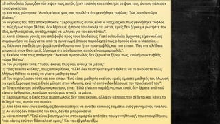 18 0ι Ιουδαίοι όμως δεν πίστεψαν πως αυτός ήταν τυφλός και απέκτησε το φως του, ώσπου κάλεσαν
τους γονείς του
19 και τους ρώτησαν: "Αυτός είναι ο γιος σας που λέτε ότι γεννήθηκε τυφλός; Πώς λοιπόν τώρα
βλέπει;"
20 0ι γονείς του τότε αποκρίθηκαν: "Ξέρουμε πως αυτός είναι ο γιος μας και πως γεννήθηκε τυφλός
21 πώς όμως τώρα βλέπει, δεν ξέρουμε, ή ποιος του άνοιξε τα μάτια, εμείς δεν ξέρουμε ρωτήστε τον
ίδιο, ενήλικος είναι, αυτός μπορεί να μιλήσει για τον εαυτό του".
22Αυτά είπαν οι γονείς του από φόβο προς τους Ιουδαίους. Γιατί οι Ιουδαίοι άρχοντες είχαν κιόλας
συμφωνήσει να διώχνεται από τη συναγωγή όποιος παραδεχτεί πως ο Ιησούς είναι ο Μεσσίας...
24 Κάλεσαν για δεύτερη φορά τον άνθρωπο που ήταν πριν τυφλός και του είπαν: "Πες την αλήθεια
μπροστά στον Θεό εμείς ξέρουμε ότι ο άνθρωπος αυτός είναι αμαρτωλός".
25 Εκείνος τότε τους απάντησε: "Αν είναι αμαρτωλός δεν ξέρω ένα ξέρω, πως, ενώ ήμουν τυφλός ,
τώρα βλέπω".
26Τον ρώτησαν τότε: "Τι σου έκανε; Πώς σου άνοιξε τα μάτια;"
27 "Σας το είπα κιόλας", τους αποκρίθηκε, "αλλά δεν πειστήκατε γιατί θέλετε να το ακούσετε πάλι;
Μήπως θέλετε κι εσείς να γίνετε μαθητές του;"
28Τον περιγέλασαν τότε και του είπαν: "Εσύ είσαι μαθητής εκείνου εμείς είμαστε μαθητές του Μωυσή
29 εμείς ξέρουμε πως ο Θεός μίλησε στον Μωυσή, ενώ γι' αυτόν δεν ξέρουμε την προέλευσή του".
30Τότε απάντησε ο άνθρωπος και τους είπε: "Εδώ είναι το παράξενο, πως εσείς δεν ξέρετε από πού
είναι ο άνθρωπος, και όμως αυτός μου άνοιξε τα μάτια.
31 Ξέρουμε πως ο Θεός τους αμαρτωλούς δεν τους ακούει, αλλά αν κάποιος τον σέβεται και κάνει το
θέλημά του, αυτόν τον ακούει.
32Από τότε που έγινε ο κόσμος δεν ακούστηκε να ανοίξει κάποιος τα μάτια ενός γεννημένου τυφλού.
33 Αν αυτός δεν ήταν από τονΘεό, δεν θα μπορούσε να
34 κάνει τίποτα". "Εσύ είσαι βουτηγμένος στην αμαρτία από τότε που γεννήθηκες", του αποκρίθηκαν,
"και κάνεις εσύ τον δάσκαλο σ' εμάς;" Και τον έβγαλαν έξω
 