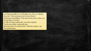 35 Ο Ιησούς έμαθε ότι τον έδιωξαν και, όταν τον βρήκε,
του είπε: "Εσύ πιστεύεις στονΥιό του Θεού;"
36 Εκείνος αποκρίθηκε: "Και ποιος είναι αυτός, κύριε, για
να πιστέψω σ' αυτόν;"
37 "Μα τον έχεις κιόλας δει", του είπε ο Ιησούς
"αυτός που μιλάει τώρα μαζί σου,
38 αυτός είναι". Κι εκείνος είπε: "Πιστεύω, Κύριε", και
τον προσκύνησε.
 