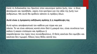 Κατά τη διδασκαλία του Χριστού στον καινούριο τρόπο ζωής, που ο ίδιος
φανέρωσε και προέβαλε, ισχύει ένα κριτήριο για την αξία της ζωής των
ανθρώπων. Με αυτό θα κριθούν κάποτε οι πράξεις όλων.
Αυτό είναι η έμπρακτη εκδήλωση αγάπης ή η παράλειψη της.
Αυτό κρίνει αποφασιστικά τον καθένα για τώρα και για
πάντα. Το να είναι κάποιος κοντά στον Θεό ή μακριά του, είναι συνέπεια των
καλών ή κακών επιλογών και πράξεων ή
παραλείψεών του προς τους συνανθρώπους. Ο Θεός κανέναν δεν αμείβει και
κανέναν δεν τιμωρεί. Όλους τους θέλει κοντά του.
 