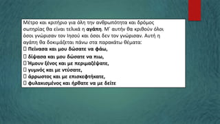 Μέτρο και κριτήριο για όλη την ανθρωπότητα και δρόμος
σωτηρίας θα είναι τελικά η αγάπη. Μ’ αυτήν θα κριθούν όλοι
όσοι γνώρισαν τον Ιησού και όσοι δεν τον γνώρισαν. Αυτή η
αγάπη θα δοκιμάζεται πάνω στα παρακάτω θέματα:
Πείνασα και μου δώσατε να φάω,
δίψασα και μου δώσατε να πιω,
Ήμουν ξένος και με περιμαζέψατε,
γυμνός και με ντύσατε,
άρρωστος και με επισκεφτήκατε,
φυλακισμένος και ήρθατε να με δείτε
 