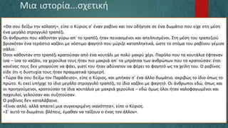 Μια ιστορία…σχετική
«Θα σου δείξω την κόλαση», είπε ο Κύριος σ’ έναν ραβίνο και τον οδήγησε σε ένα δωμάτιο που είχε στη μέση
ένα μεγάλο στρογγυλό τραπέζι.
Οι άνθρωποι που κάθονταν γύρω απ’ το τραπέζι ήταν πεινασμένοι και απελπισμένοι. Στη μέση του τραπεζιού
βρισκόταν ένα τεράστιο καζάνι με νόστιμο φαγητό που μύριζε καταπληκτικά, ώστε το στόμα του ραβίνου γέμισε
σάλιο.
Όσοι κάθονταν στο τραπέζι κρατούσαν από ένα κουτάλι με πολύ μακρύ χέρι. Παρόλο που τα κουτάλια έφταναν
ίσα – ίσα το καζάνι, τα χερούλια τους ήταν πιο μακριά απ’ τα μπράτσα των ανθρώπων που τα κρατούσαν: έτσι
κανένας τους δεν μπορούσε να φάει, γιατί του ήταν αδύνατον να φέρει το φαγητό ως τα χείλη του. Ο ραβίνος
είδε ότι η δυστυχία τους ήταν πραγματικά τρομερή.
«Τώρα θα σου δείξω τον Παράδεισο», είπε ο Κύριος, και μπήκαν σ’ ένα άλλο δωμάτιο, ακριβώς το ίδιο όπως το
πρώτο. Κι εκεί υπήρχε το ίδιο μεγάλο στρογγυλό τραπέζι, το ίδιο καζάνι με φαγητό. Οι άνθρωποι εδώ, όπως και
οι προηγούμενοι, κρατούσαν τα ίδια κουτάλια με μακριά χερούλια – εδώ όμως όλοι ήταν καλοφαγωμένοι και
παχουλοί, γελούσαν και συζητούσαν.
Ο ραβίνος δεν καταλάβαινε.
«Είναι απλό, αλλά απαιτεί μια συγκεκριμένη ικανότητα», είπε ο Κύριος.
«Σ’ αυτό το δωμάτιο, βλέπεις, έμαθαν να ταΐζουν ο ένας τον άλλον».
 