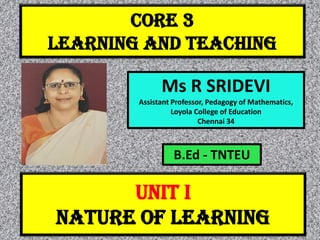 CORE 3
LEARNING AND TEACHING
Ms R SRIDEVI
Assistant Professor, Pedagogy of Mathematics,
Loyola College of Education
Chennai 34
UNIT I
NATURE OF LEARNING
B.Ed - TNTEU
 