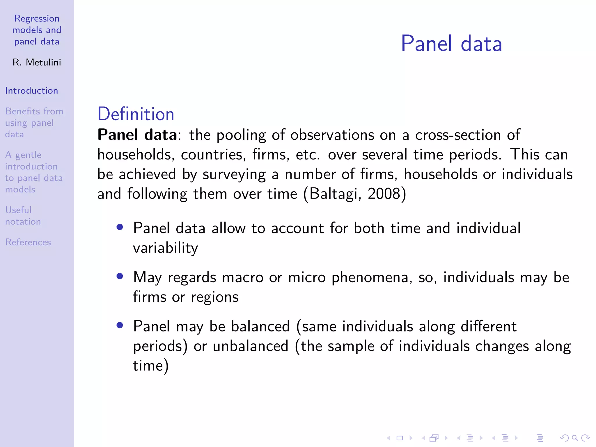 Regression
models and
panel data
R. Metulini
Introduction
Benefits from
using panel
data
A gentle
introduction
to panel data
models
Useful
notation
References
Panel data
Definition
Panel data: the pooling of observations on a cross-section of
households, countries, firms, etc. over several time periods. This can
be achieved by surveying a number of firms, households or individuals
and following them over time (Baltagi, 2008)
• Panel data allow to account for both time and individual
variability
• May regards macro or micro phenomena, so, individuals may be
firms or regions
• Panel may be balanced (same individuals along different
periods) or unbalanced (the sample of individuals changes along
time)
 