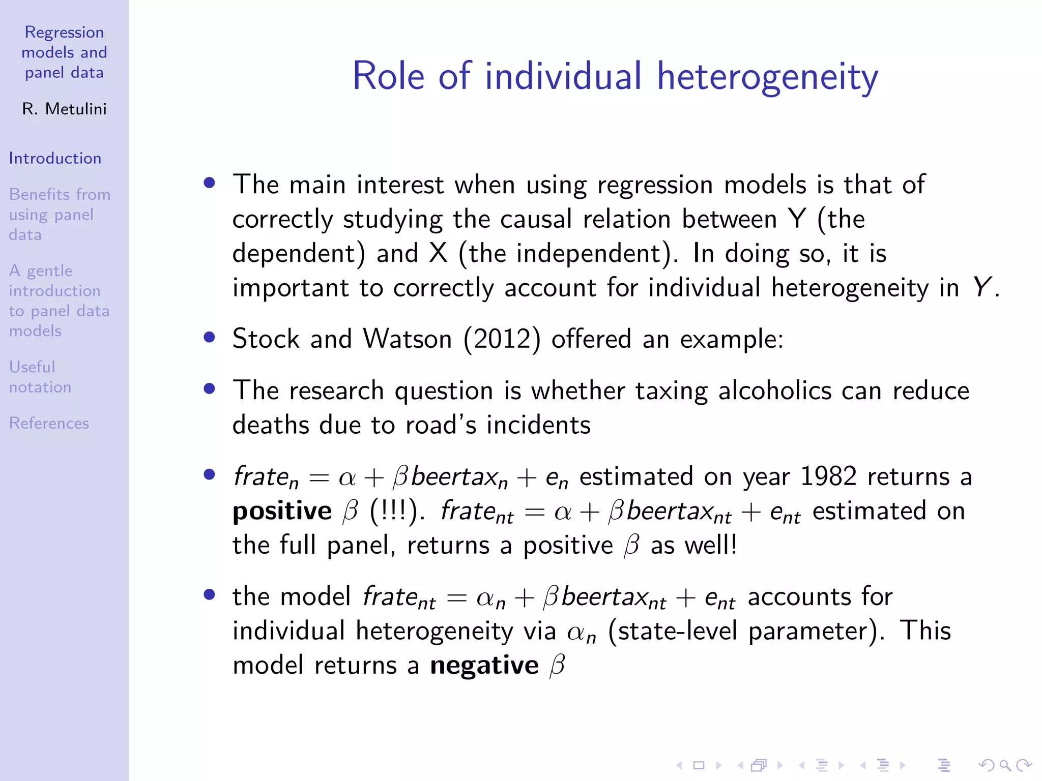 Regression
models and
panel data
R. Metulini
Introduction
Benefits from
using panel
data
A gentle
introduction
to panel data
models
Useful
notation
References
Role of individual heterogeneity
• The main interest when using regression models is that of
correctly studying the causal relation between Y (the
dependent) and X (the independent). In doing so, it is
important to correctly account for individual heterogeneity in Y .
• Stock and Watson (2012) offered an example:
• The research question is whether taxing alcoholics can reduce
deaths due to road’s incidents
• fraten = α + βbeertaxn + en estimated on year 1982 returns a
positive β (!!!). fratent = α + βbeertaxnt + ent estimated on
the full panel, returns a positive β as well!
• the model fratent = αn + βbeertaxnt + ent accounts for
individual heterogeneity via αn (state-level parameter). This
model returns a negative β
 