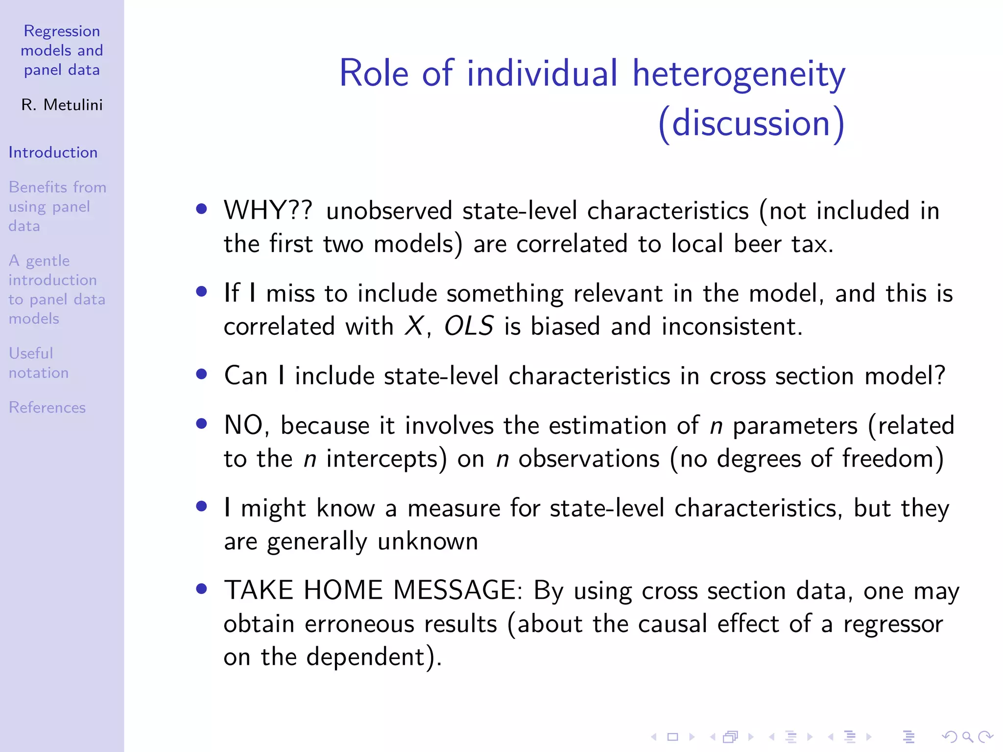 Regression
models and
panel data
R. Metulini
Introduction
Benefits from
using panel
data
A gentle
introduction
to panel data
models
Useful
notation
References
Role of individual heterogeneity
(discussion)
• WHY?? unobserved state-level characteristics (not included in
the first two models) are correlated to local beer tax.
• If I miss to include something relevant in the model, and this is
correlated with X, OLS is biased and inconsistent.
• Can I include state-level characteristics in cross section model?
• NO, because it involves the estimation of n parameters (related
to the n intercepts) on n observations (no degrees of freedom)
• I might know a measure for state-level characteristics, but they
are generally unknown
• TAKE HOME MESSAGE: By using cross section data, one may
obtain erroneous results (about the causal effect of a regressor
on the dependent).
 