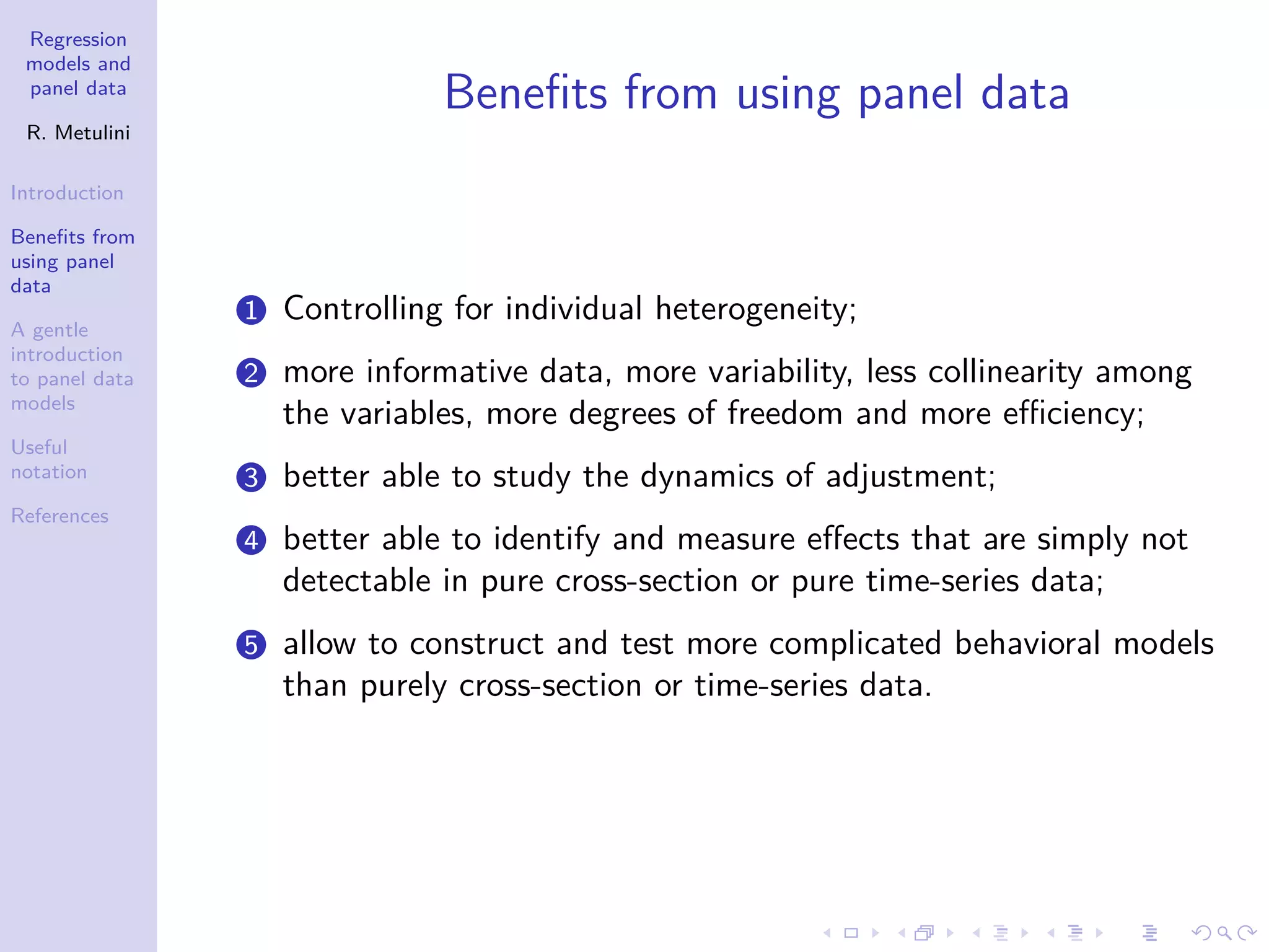 Regression
models and
panel data
R. Metulini
Introduction
Benefits from
using panel
data
A gentle
introduction
to panel data
models
Useful
notation
References
Benefits from using panel data
1 Controlling for individual heterogeneity;
2 more informative data, more variability, less collinearity among
the variables, more degrees of freedom and more efficiency;
3 better able to study the dynamics of adjustment;
4 better able to identify and measure effects that are simply not
detectable in pure cross-section or pure time-series data;
5 allow to construct and test more complicated behavioral models
than purely cross-section or time-series data.
 