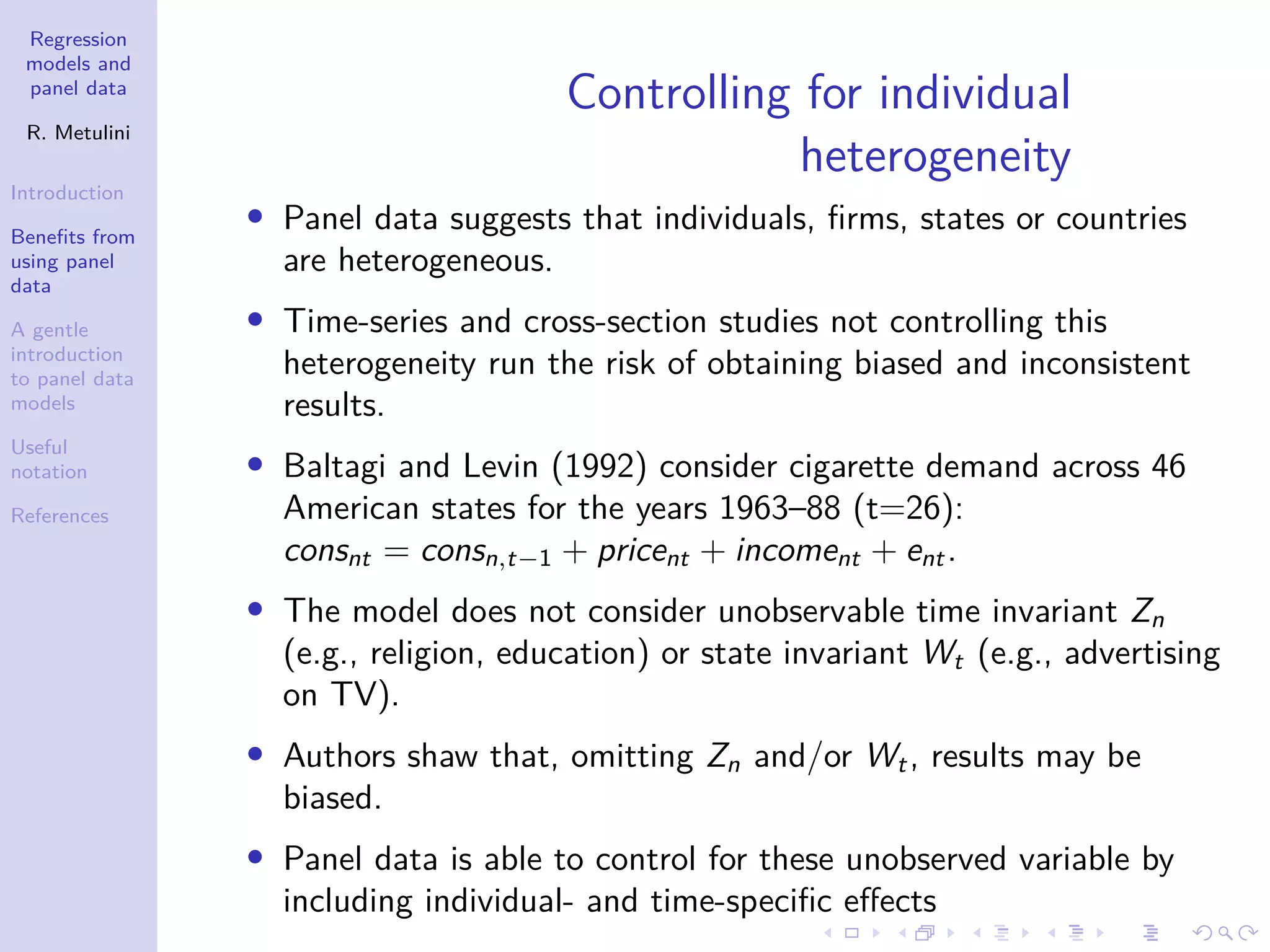 Regression
models and
panel data
R. Metulini
Introduction
Benefits from
using panel
data
A gentle
introduction
to panel data
models
Useful
notation
References
Controlling for individual
heterogeneity
• Panel data suggests that individuals, firms, states or countries
are heterogeneous.
• Time-series and cross-section studies not controlling this
heterogeneity run the risk of obtaining biased and inconsistent
results.
• Baltagi and Levin (1992) consider cigarette demand across 46
American states for the years 1963–88 (t=26):
consnt = consn,t−1 + pricent + incoment + ent.
• The model does not consider unobservable time invariant Zn
(e.g., religion, education) or state invariant Wt (e.g., advertising
on TV).
• Authors shaw that, omitting Zn and/or Wt, results may be
biased.
• Panel data is able to control for these unobserved variable by
including individual- and time-specific effects
 