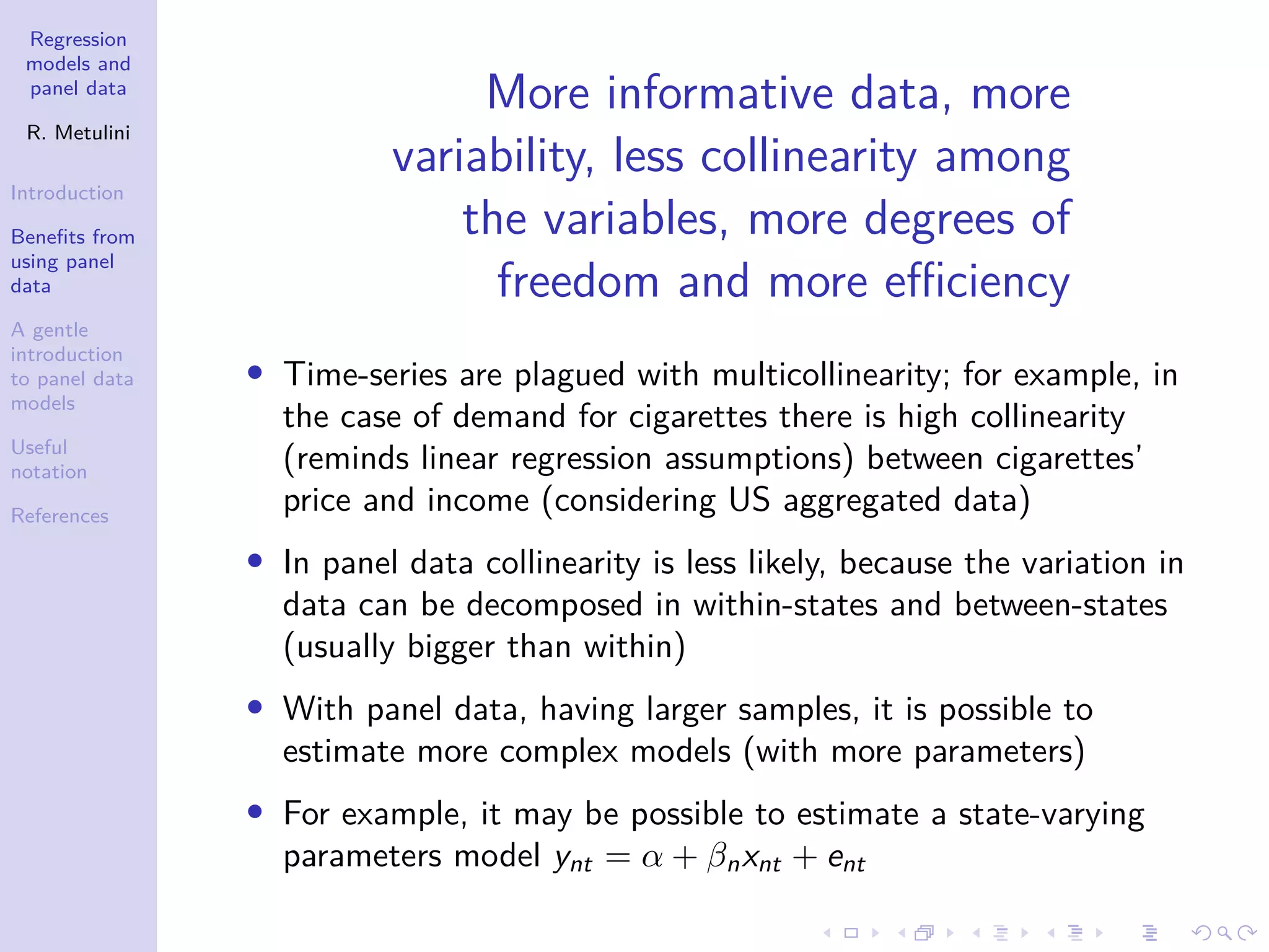 Regression
models and
panel data
R. Metulini
Introduction
Benefits from
using panel
data
A gentle
introduction
to panel data
models
Useful
notation
References
More informative data, more
variability, less collinearity among
the variables, more degrees of
freedom and more efficiency
• Time-series are plagued with multicollinearity; for example, in
the case of demand for cigarettes there is high collinearity
(reminds linear regression assumptions) between cigarettes’
price and income (considering US aggregated data)
• In panel data collinearity is less likely, because the variation in
data can be decomposed in within-states and between-states
(usually bigger than within)
• With panel data, having larger samples, it is possible to
estimate more complex models (with more parameters)
• For example, it may be possible to estimate a state-varying
parameters model ynt = α + βnxnt + ent
 
