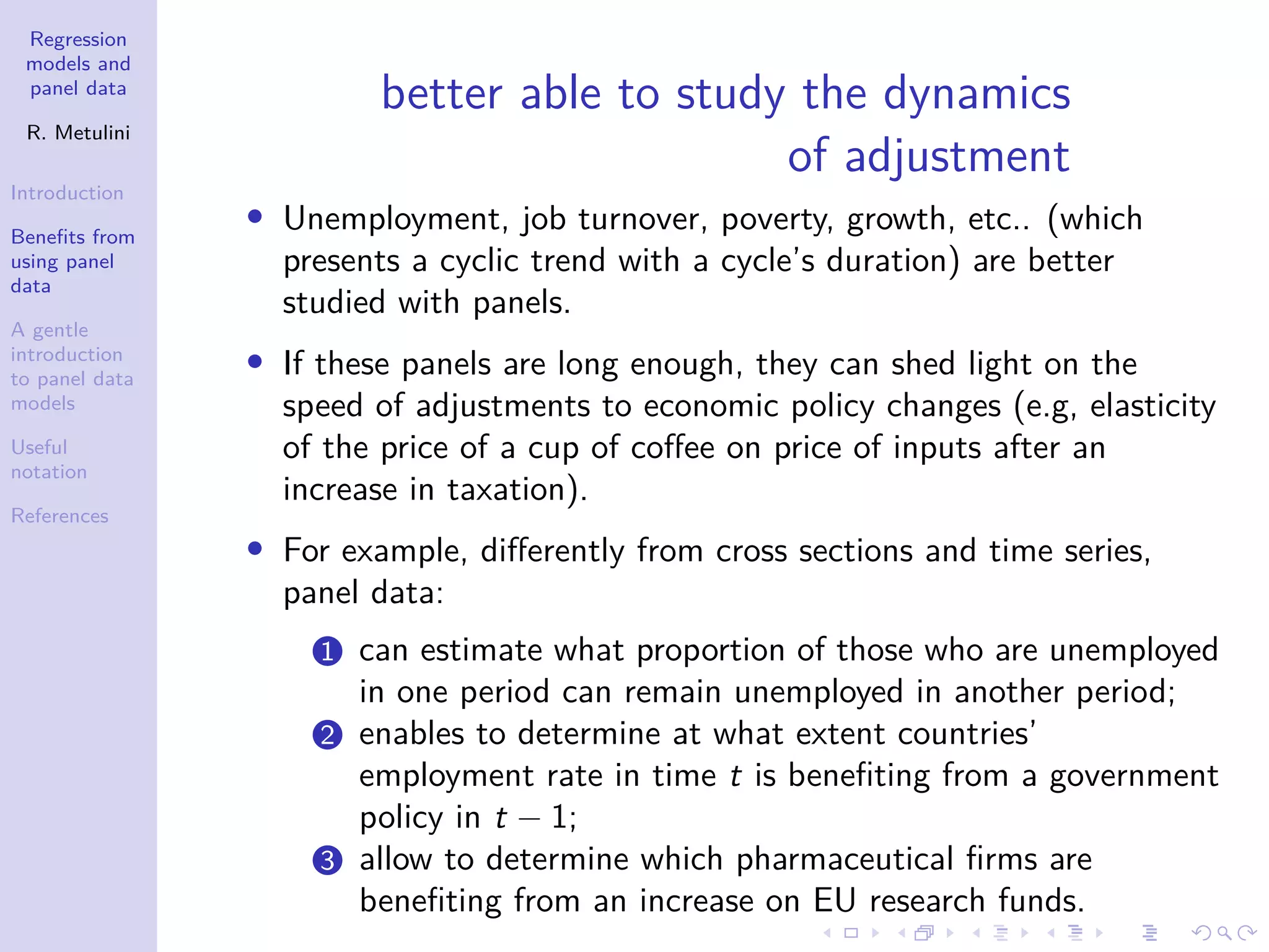 Regression
models and
panel data
R. Metulini
Introduction
Benefits from
using panel
data
A gentle
introduction
to panel data
models
Useful
notation
References
better able to study the dynamics
of adjustment
• Unemployment, job turnover, poverty, growth, etc.. (which
presents a cyclic trend with a cycle’s duration) are better
studied with panels.
• If these panels are long enough, they can shed light on the
speed of adjustments to economic policy changes (e.g, elasticity
of the price of a cup of coffee on price of inputs after an
increase in taxation).
• For example, differently from cross sections and time series,
panel data:
1 can estimate what proportion of those who are unemployed
in one period can remain unemployed in another period;
2 enables to determine at what extent countries’
employment rate in time t is benefiting from a government
policy in t − 1;
3 allow to determine which pharmaceutical firms are
benefiting from an increase on EU research funds.
 
