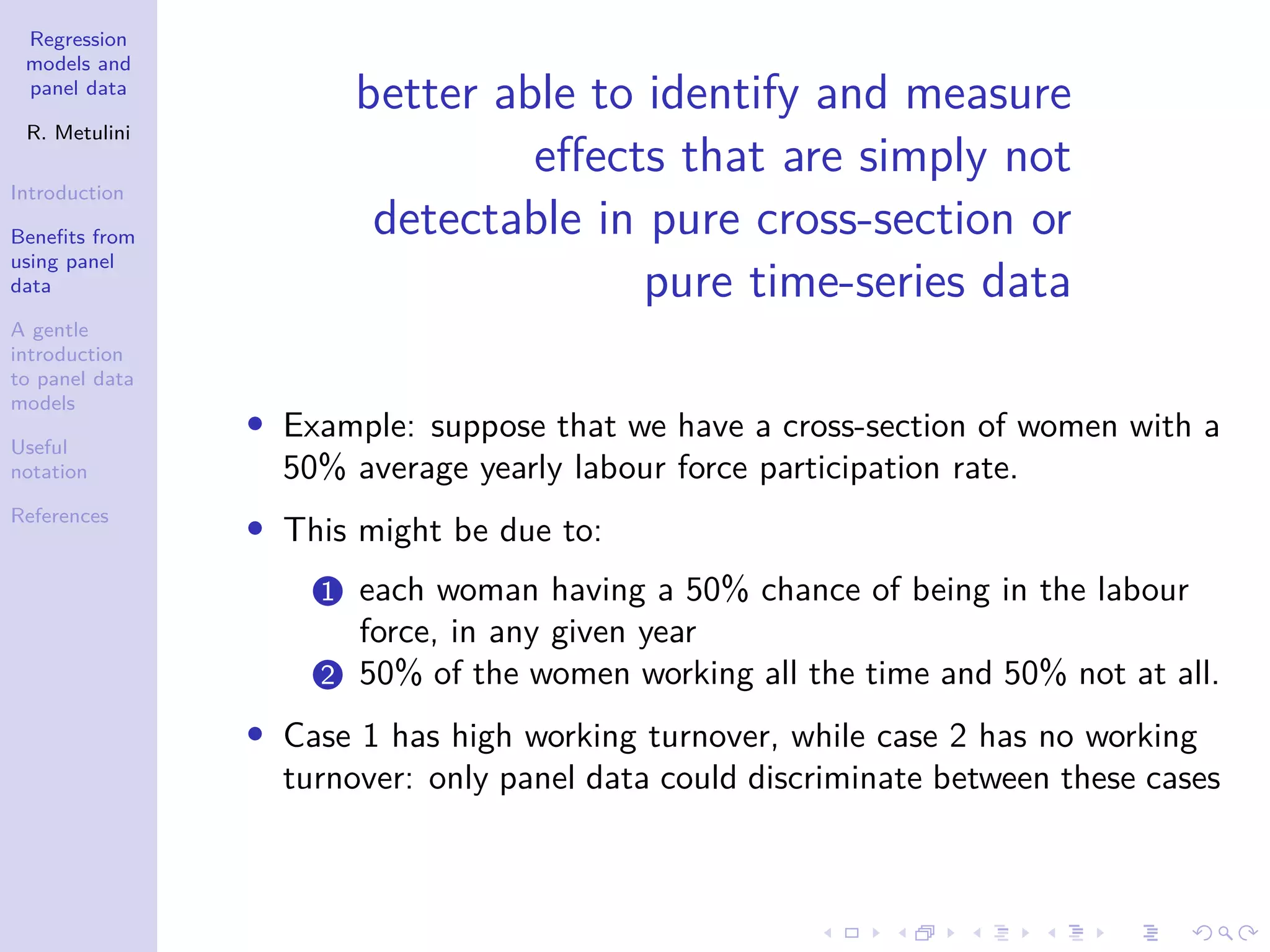 Regression
models and
panel data
R. Metulini
Introduction
Benefits from
using panel
data
A gentle
introduction
to panel data
models
Useful
notation
References
better able to identify and measure
effects that are simply not
detectable in pure cross-section or
pure time-series data
• Example: suppose that we have a cross-section of women with a
50% average yearly labour force participation rate.
• This might be due to:
1 each woman having a 50% chance of being in the labour
force, in any given year
2 50% of the women working all the time and 50% not at all.
• Case 1 has high working turnover, while case 2 has no working
turnover: only panel data could discriminate between these cases
 