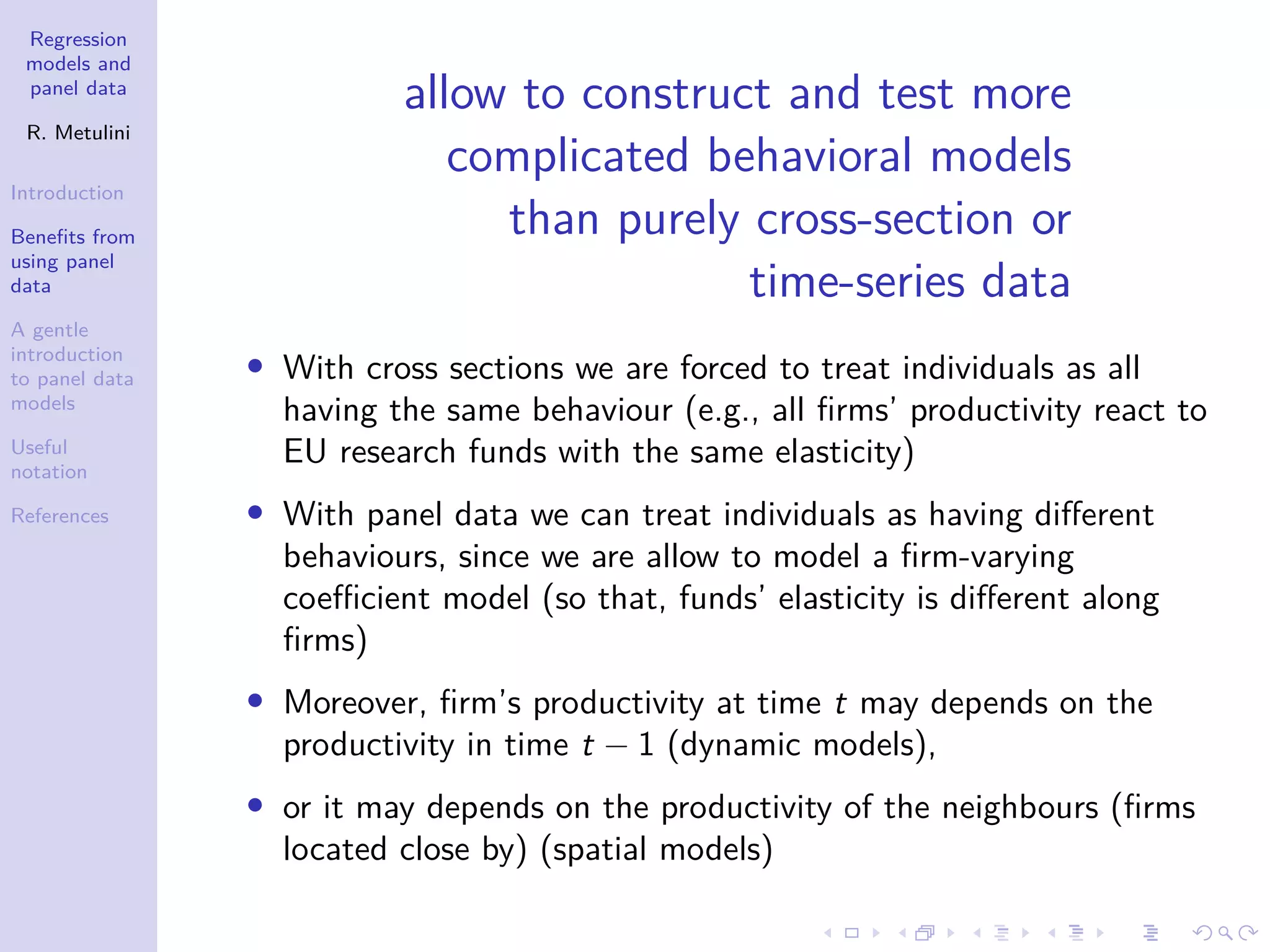 Regression
models and
panel data
R. Metulini
Introduction
Benefits from
using panel
data
A gentle
introduction
to panel data
models
Useful
notation
References
allow to construct and test more
complicated behavioral models
than purely cross-section or
time-series data
• With cross sections we are forced to treat individuals as all
having the same behaviour (e.g., all firms’ productivity react to
EU research funds with the same elasticity)
• With panel data we can treat individuals as having different
behaviours, since we are allow to model a firm-varying
coefficient model (so that, funds’ elasticity is different along
firms)
• Moreover, firm’s productivity at time t may depends on the
productivity in time t − 1 (dynamic models),
• or it may depends on the productivity of the neighbours (firms
located close by) (spatial models)
 