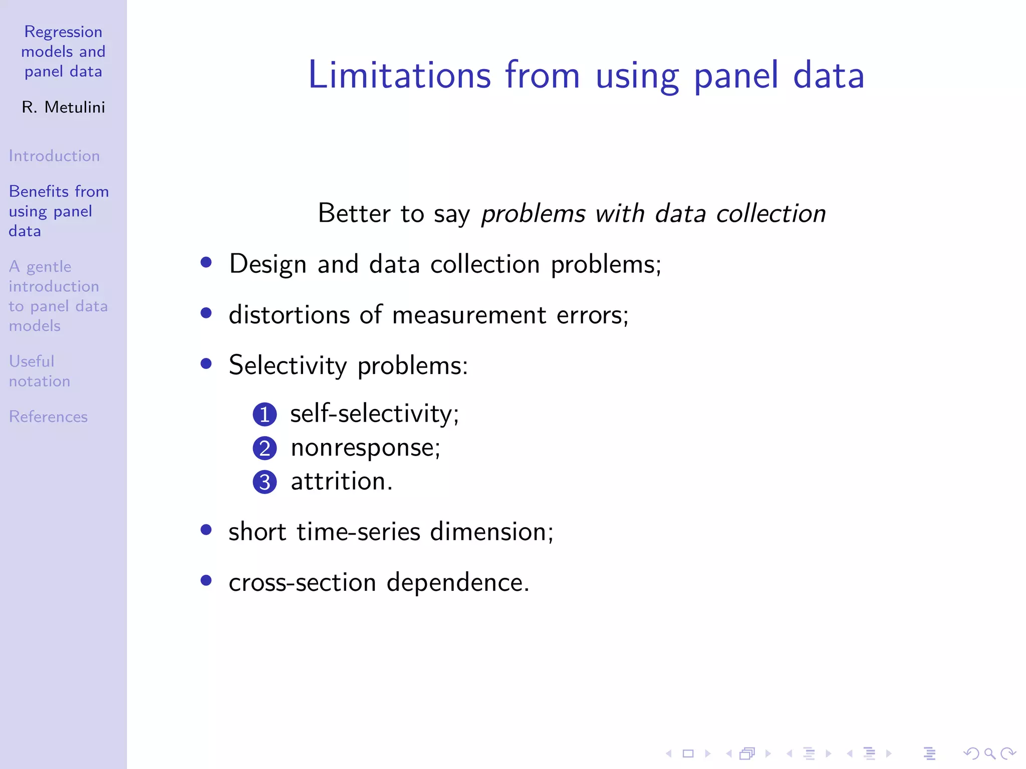 Regression
models and
panel data
R. Metulini
Introduction
Benefits from
using panel
data
A gentle
introduction
to panel data
models
Useful
notation
References
Limitations from using panel data
Better to say problems with data collection
• Design and data collection problems;
• distortions of measurement errors;
• Selectivity problems:
1 self-selectivity;
2 nonresponse;
3 attrition.
• short time-series dimension;
• cross-section dependence.
 