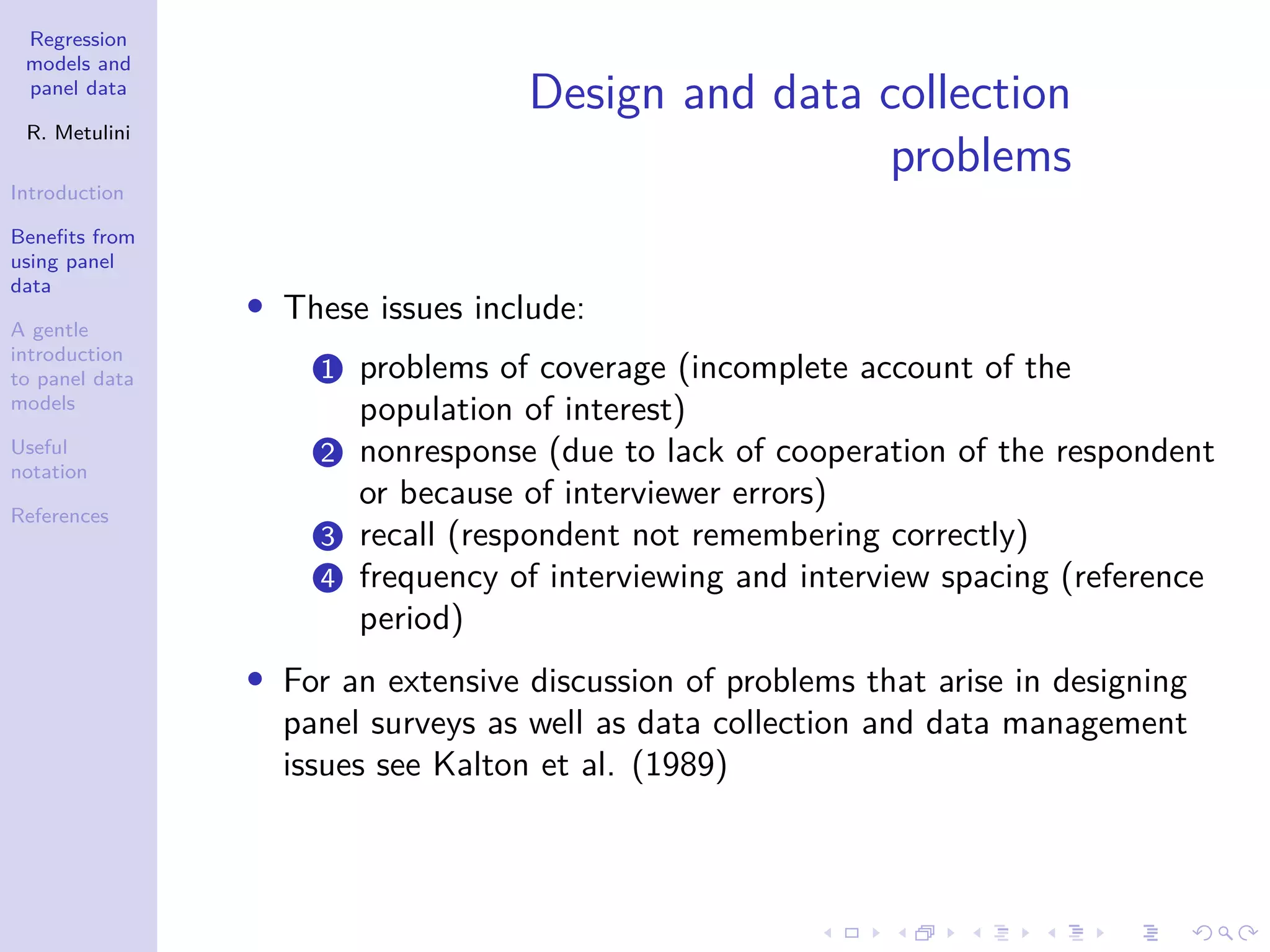 Regression
models and
panel data
R. Metulini
Introduction
Benefits from
using panel
data
A gentle
introduction
to panel data
models
Useful
notation
References
Design and data collection
problems
• These issues include:
1 problems of coverage (incomplete account of the
population of interest)
2 nonresponse (due to lack of cooperation of the respondent
or because of interviewer errors)
3 recall (respondent not remembering correctly)
4 frequency of interviewing and interview spacing (reference
period)
• For an extensive discussion of problems that arise in designing
panel surveys as well as data collection and data management
issues see Kalton et al. (1989)
 