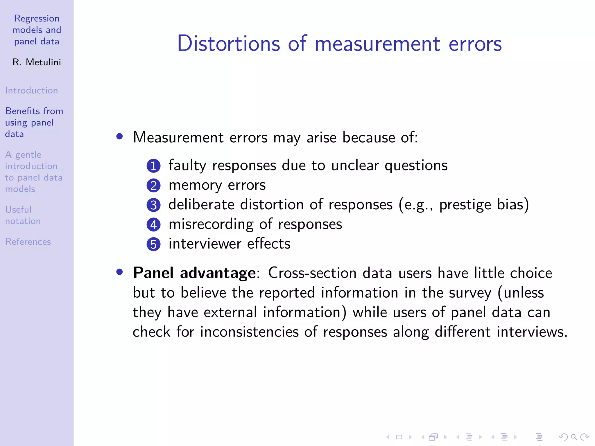 Regression
models and
panel data
R. Metulini
Introduction
Benefits from
using panel
data
A gentle
introduction
to panel data
models
Useful
notation
References
Distortions of measurement errors
• Measurement errors may arise because of:
1 faulty responses due to unclear questions
2 memory errors
3 deliberate distortion of responses (e.g., prestige bias)
4 misrecording of responses
5 interviewer effects
• Panel advantage: Cross-section data users have little choice
but to believe the reported information in the survey (unless
they have external information) while users of panel data can
check for inconsistencies of responses along different interviews.
 
