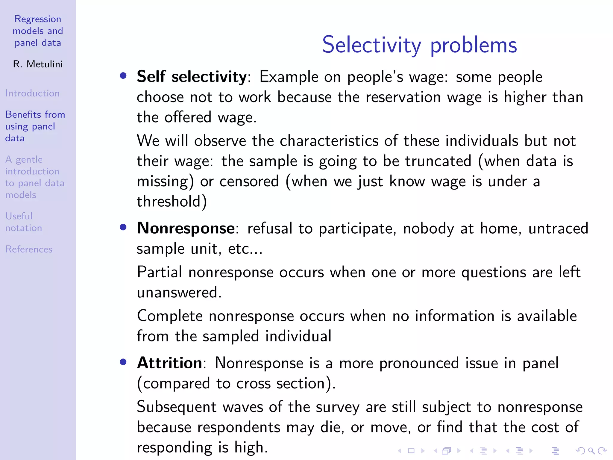 Regression
models and
panel data
R. Metulini
Introduction
Benefits from
using panel
data
A gentle
introduction
to panel data
models
Useful
notation
References
Selectivity problems
• Self selectivity: Example on people’s wage: some people
choose not to work because the reservation wage is higher than
the offered wage.
We will observe the characteristics of these individuals but not
their wage: the sample is going to be truncated (when data is
missing) or censored (when we just know wage is under a
threshold)
• Nonresponse: refusal to participate, nobody at home, untraced
sample unit, etc...
Partial nonresponse occurs when one or more questions are left
unanswered.
Complete nonresponse occurs when no information is available
from the sampled individual
• Attrition: Nonresponse is a more pronounced issue in panel
(compared to cross section).
Subsequent waves of the survey are still subject to nonresponse
because respondents may die, or move, or find that the cost of
responding is high.
 