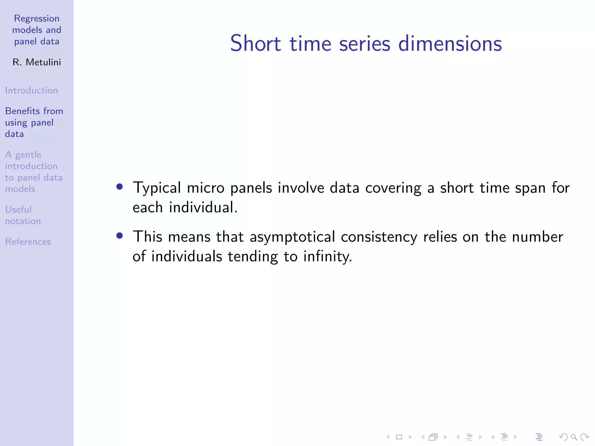Regression
models and
panel data
R. Metulini
Introduction
Benefits from
using panel
data
A gentle
introduction
to panel data
models
Useful
notation
References
Short time series dimensions
• Typical micro panels involve data covering a short time span for
each individual.
• This means that asymptotical consistency relies on the number
of individuals tending to infinity.
 