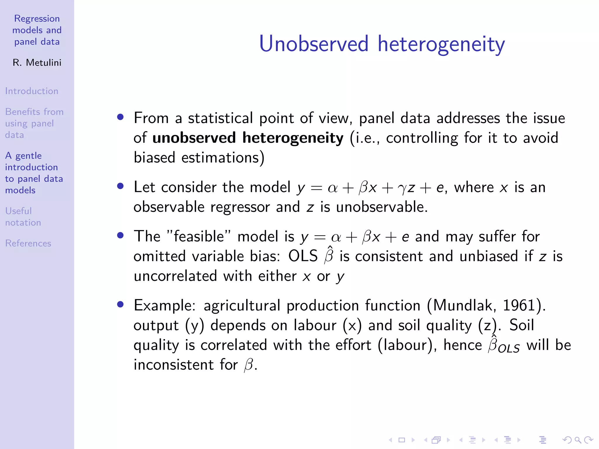 Regression
models and
panel data
R. Metulini
Introduction
Benefits from
using panel
data
A gentle
introduction
to panel data
models
Useful
notation
References
Unobserved heterogeneity
• From a statistical point of view, panel data addresses the issue
of unobserved heterogeneity (i.e., controlling for it to avoid
biased estimations)
• Let consider the model y = α + βx + γz + e, where x is an
observable regressor and z is unobservable.
• The ”feasible” model is y = α + βx + e and may suffer for
omitted variable bias: OLS β̂ is consistent and unbiased if z is
uncorrelated with either x or y
• Example: agricultural production function (Mundlak, 1961).
output (y) depends on labour (x) and soil quality (z). Soil
quality is correlated with the effort (labour), hence β̂OLS will be
inconsistent for β.
 