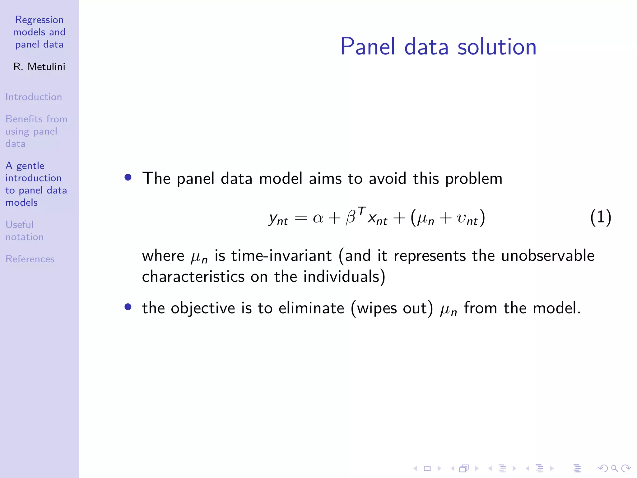 Regression
models and
panel data
R. Metulini
Introduction
Benefits from
using panel
data
A gentle
introduction
to panel data
models
Useful
notation
References
Panel data solution
• The panel data model aims to avoid this problem
ynt = α + βT
xnt + (µn + υnt) (1)
where µn is time-invariant (and it represents the unobservable
characteristics on the individuals)
• the objective is to eliminate (wipes out) µn from the model.
 