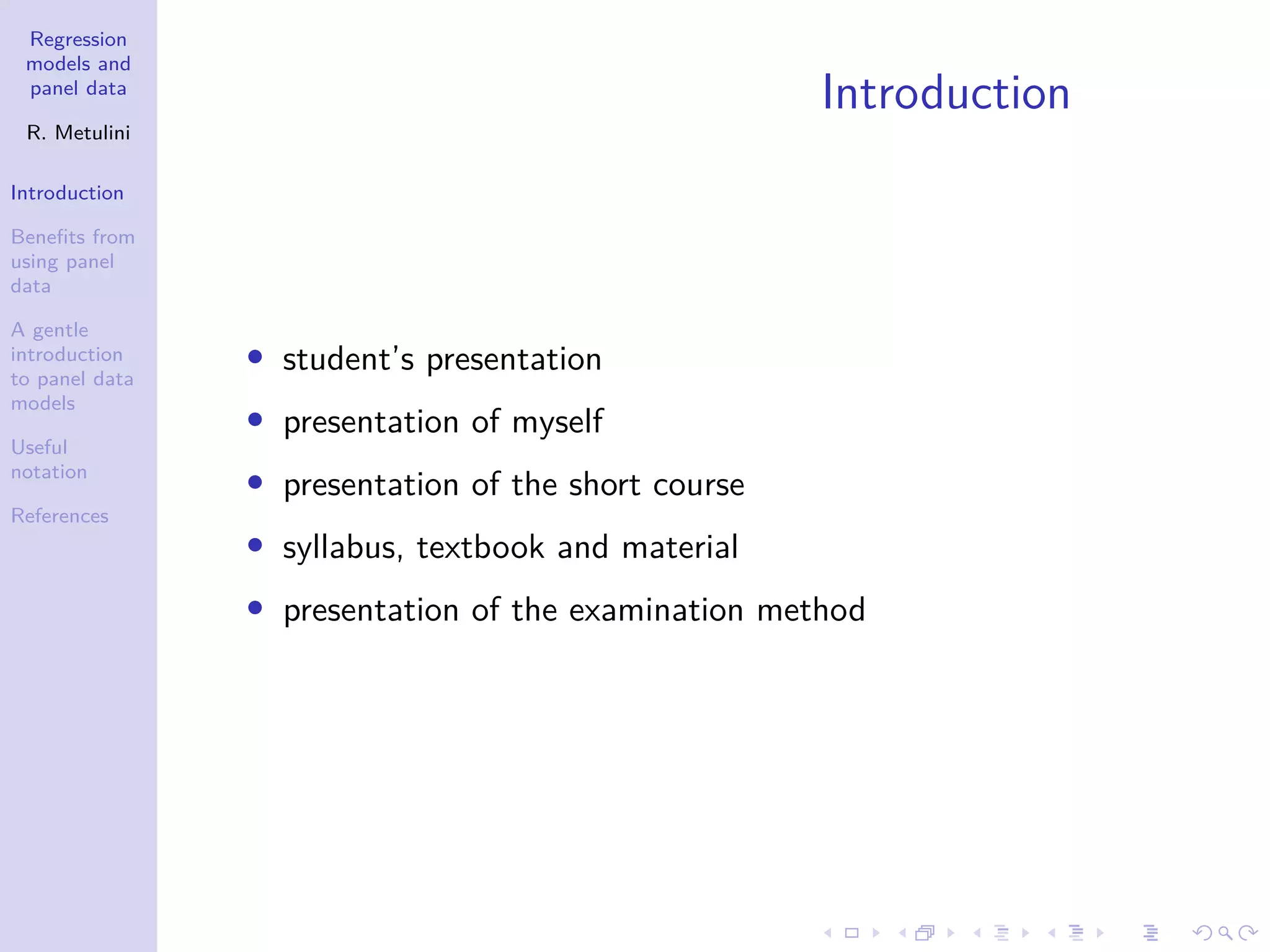 Regression
models and
panel data
R. Metulini
Introduction
Benefits from
using panel
data
A gentle
introduction
to panel data
models
Useful
notation
References
Introduction
• student’s presentation
• presentation of myself
• presentation of the short course
• syllabus, textbook and material
• presentation of the examination method
 