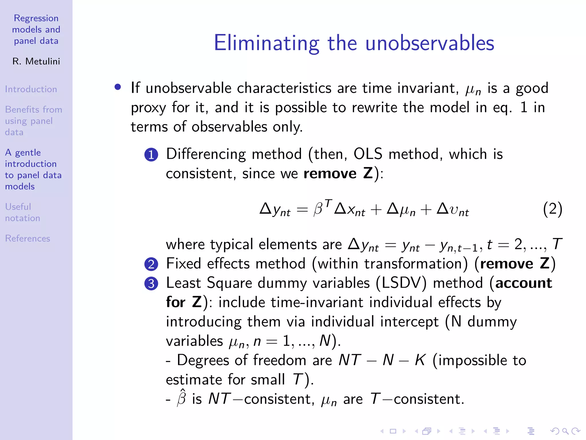 Regression
models and
panel data
R. Metulini
Introduction
Benefits from
using panel
data
A gentle
introduction
to panel data
models
Useful
notation
References
Eliminating the unobservables
• If unobservable characteristics are time invariant, µn is a good
proxy for it, and it is possible to rewrite the model in eq. 1 in
terms of observables only.
1 Differencing method (then, OLS method, which is
consistent, since we remove Z):
∆ynt = βT
∆xnt + ∆µn + ∆υnt (2)
where typical elements are ∆ynt = ynt − yn,t−1, t = 2, ..., T
2 Fixed effects method (within transformation) (remove Z)
3 Least Square dummy variables (LSDV) method (account
for Z): include time-invariant individual effects by
introducing them via individual intercept (N dummy
variables µn, n = 1, ..., N).
- Degrees of freedom are NT − N − K (impossible to
estimate for small T).
- β̂ is NT−consistent, µn are T−consistent.
 