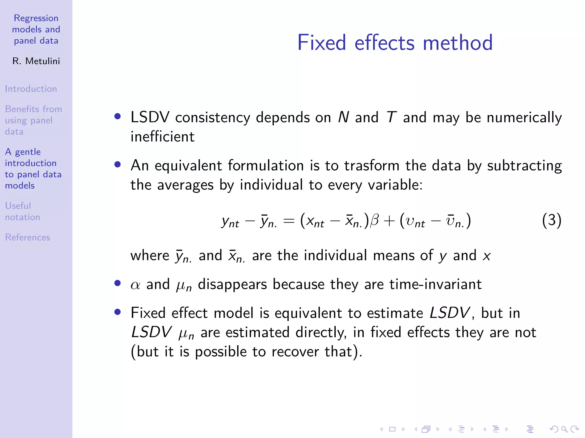 Regression
models and
panel data
R. Metulini
Introduction
Benefits from
using panel
data
A gentle
introduction
to panel data
models
Useful
notation
References
Fixed effects method
• LSDV consistency depends on N and T and may be numerically
inefficient
• An equivalent formulation is to trasform the data by subtracting
the averages by individual to every variable:
ynt − ȳn. = (xnt − x̄n.)β + (υnt − ῡn.) (3)
where ȳn. and x̄n. are the individual means of y and x
• α and µn disappears because they are time-invariant
• Fixed effect model is equivalent to estimate LSDV , but in
LSDV µn are estimated directly, in fixed effects they are not
(but it is possible to recover that).
 