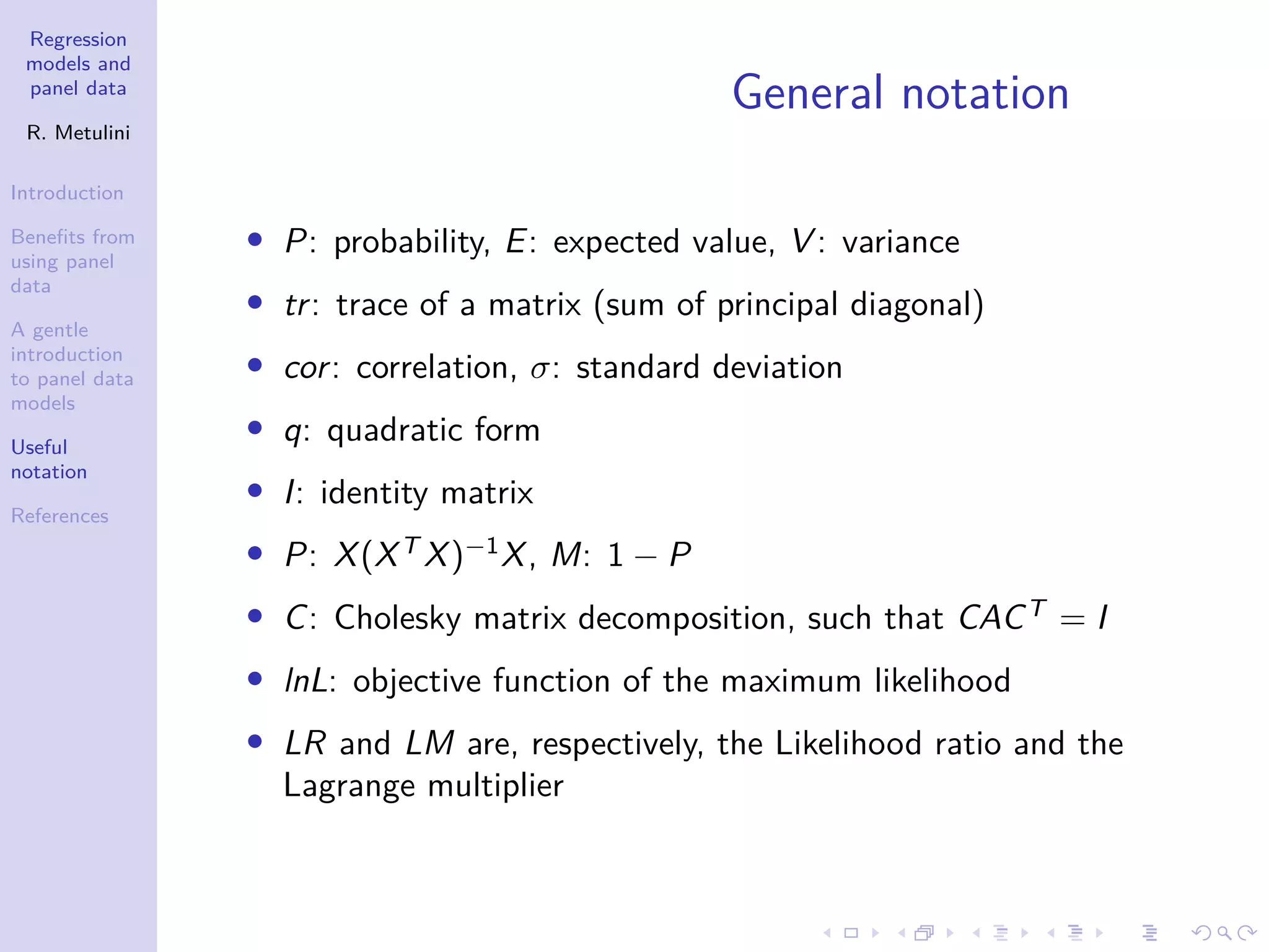 Regression
models and
panel data
R. Metulini
Introduction
Benefits from
using panel
data
A gentle
introduction
to panel data
models
Useful
notation
References
General notation
• P: probability, E: expected value, V : variance
• tr: trace of a matrix (sum of principal diagonal)
• cor: correlation, σ: standard deviation
• q: quadratic form
• I: identity matrix
• P: X(XT
X)−1
X, M: 1 − P
• C: Cholesky matrix decomposition, such that CACT
= I
• lnL: objective function of the maximum likelihood
• LR and LM are, respectively, the Likelihood ratio and the
Lagrange multiplier
 