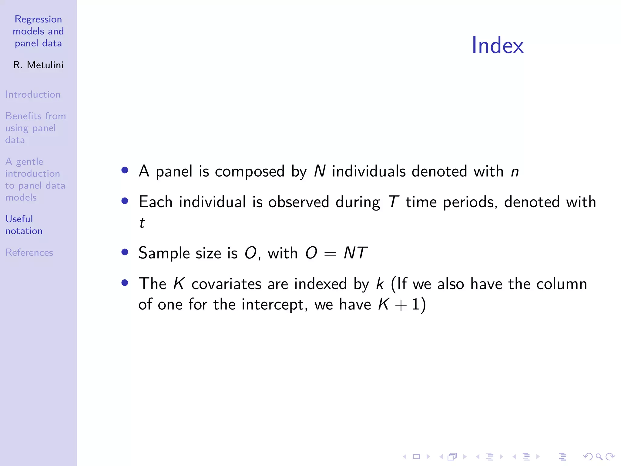 Regression
models and
panel data
R. Metulini
Introduction
Benefits from
using panel
data
A gentle
introduction
to panel data
models
Useful
notation
References
Index
• A panel is composed by N individuals denoted with n
• Each individual is observed during T time periods, denoted with
t
• Sample size is O, with O = NT
• The K covariates are indexed by k (If we also have the column
of one for the intercept, we have K + 1)
 