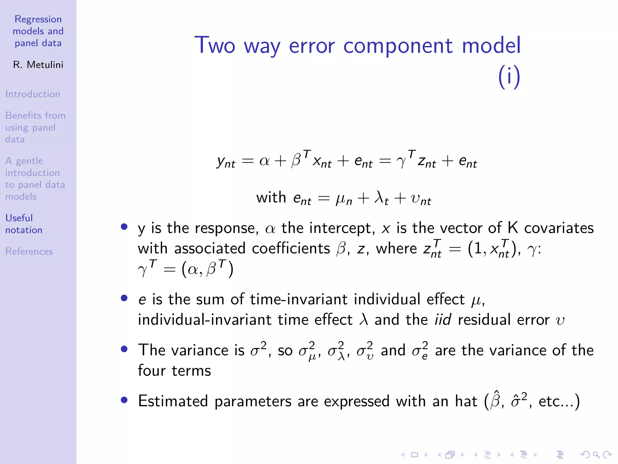 Regression
models and
panel data
R. Metulini
Introduction
Benefits from
using panel
data
A gentle
introduction
to panel data
models
Useful
notation
References
Two way error component model
(i)
ynt = α + βT
xnt + ent = γT
znt + ent
with ent = µn + λt + υnt
• y is the response, α the intercept, x is the vector of K covariates
with associated coefficients β, z, where zT
nt = (1, xT
nt), γ:
γT
= (α, βT
)
• e is the sum of time-invariant individual effect µ,
individual-invariant time effect λ and the iid residual error υ
• The variance is σ2
, so σ2
µ, σ2
λ, σ2
υ and σ2
e are the variance of the
four terms
• Estimated parameters are expressed with an hat (β̂, σ̂2
, etc...)
 