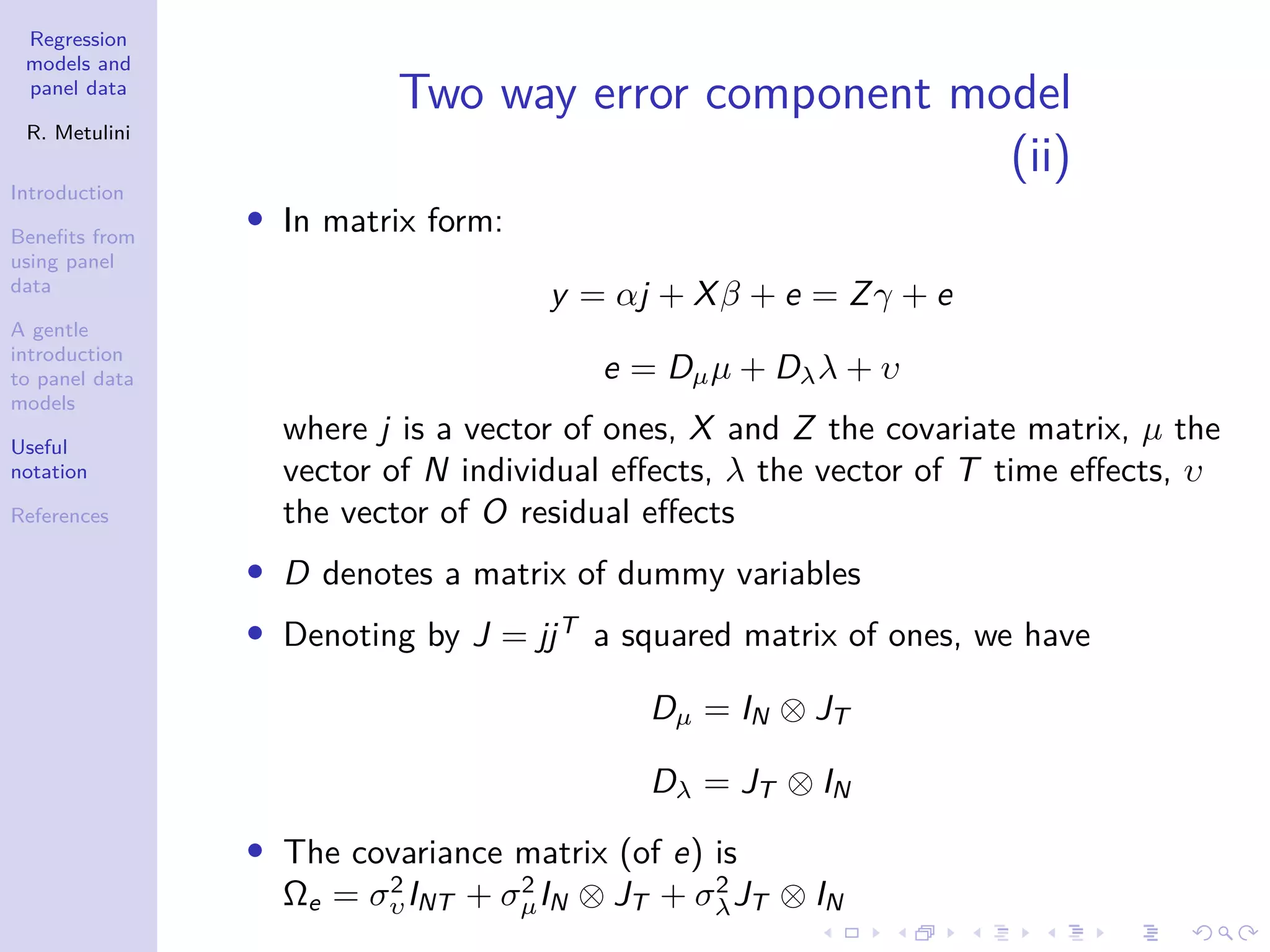 Regression
models and
panel data
R. Metulini
Introduction
Benefits from
using panel
data
A gentle
introduction
to panel data
models
Useful
notation
References
Two way error component model
(ii)
• In matrix form:
y = αj + Xβ + e = Zγ + e
e = Dµµ + Dλλ + υ
where j is a vector of ones, X and Z the covariate matrix, µ the
vector of N individual effects, λ the vector of T time effects, υ
the vector of O residual effects
• D denotes a matrix of dummy variables
• Denoting by J = jjT
a squared matrix of ones, we have
Dµ = IN ⊗ JT
Dλ = JT ⊗ IN
• The covariance matrix (of e) is
Ωe = σ2
υINT + σ2
µIN ⊗ JT + σ2
λJT ⊗ IN
 