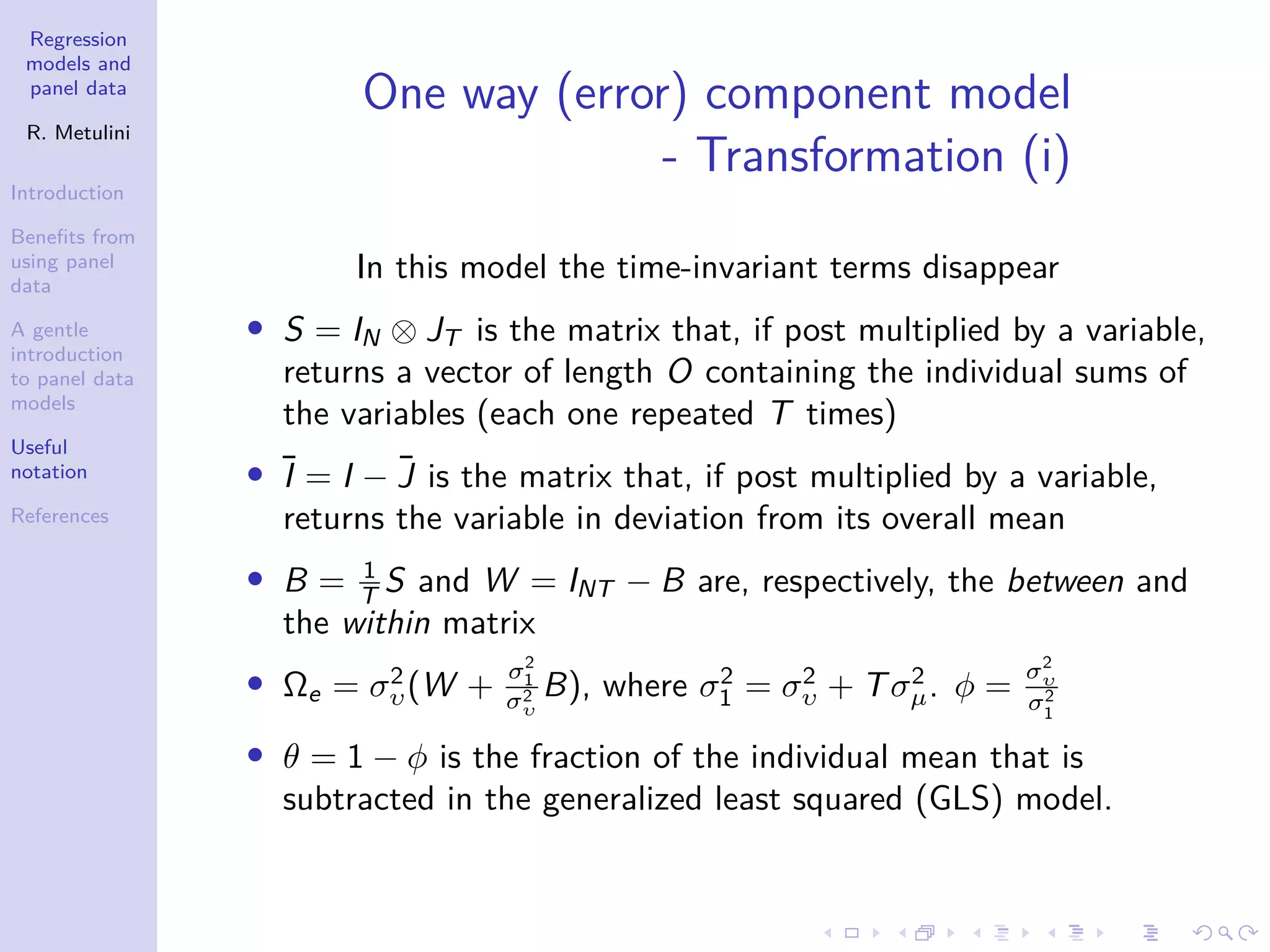 Regression
models and
panel data
R. Metulini
Introduction
Benefits from
using panel
data
A gentle
introduction
to panel data
models
Useful
notation
References
One way (error) component model
- Transformation (i)
In this model the time-invariant terms disappear
• S = IN ⊗ JT is the matrix that, if post multiplied by a variable,
returns a vector of length O containing the individual sums of
the variables (each one repeated T times)
• Ī = I − J̄ is the matrix that, if post multiplied by a variable,
returns the variable in deviation from its overall mean
• B = 1
T S and W = INT − B are, respectively, the between and
the within matrix
• Ωe = σ2
υ(W +
σ2
1
σ2
υ
B), where σ2
1 = σ2
υ + Tσ2
µ. φ =
σ2
υ
σ2
1
• θ = 1 − φ is the fraction of the individual mean that is
subtracted in the generalized least squared (GLS) model.
 