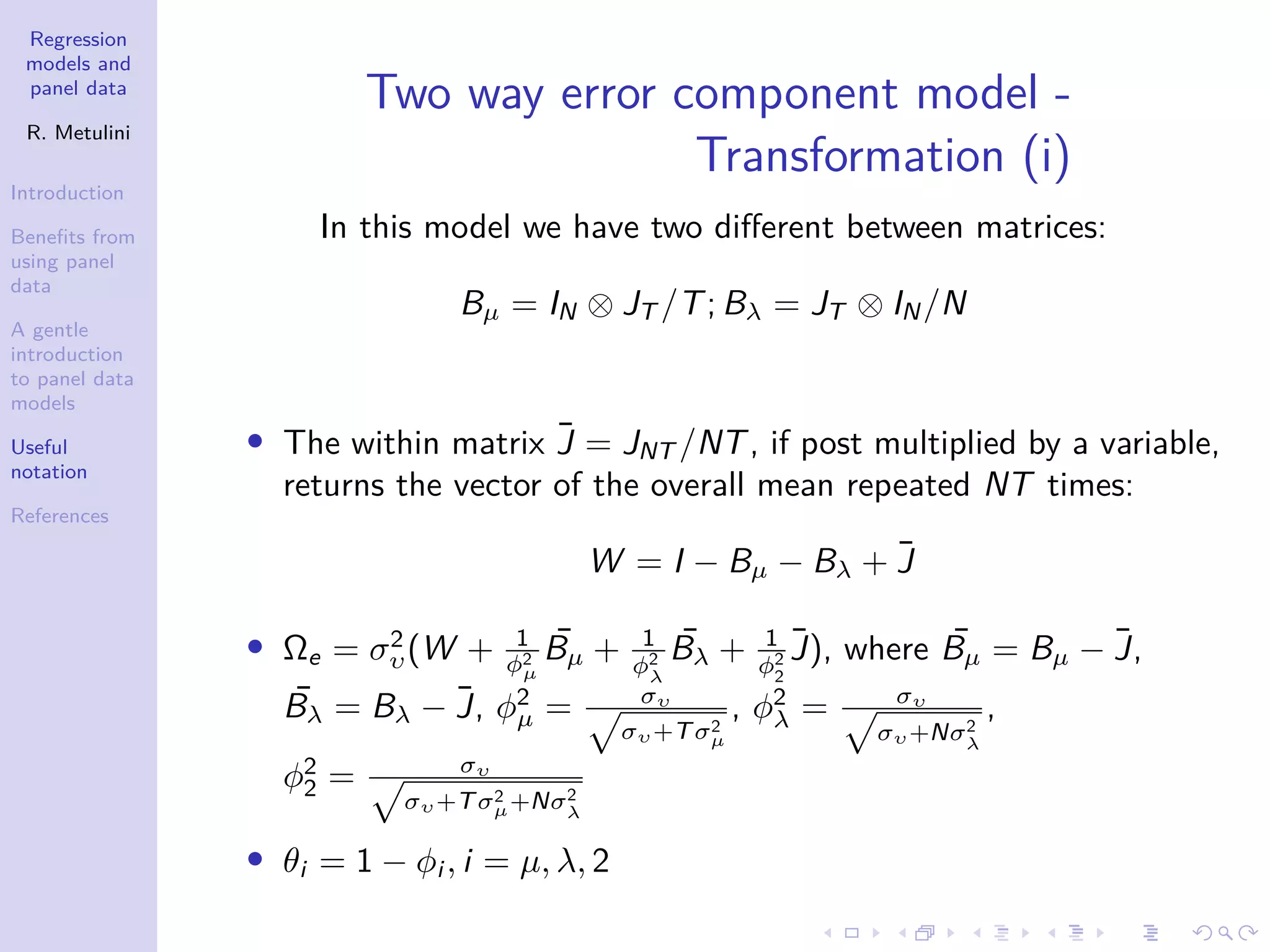 Regression
models and
panel data
R. Metulini
Introduction
Benefits from
using panel
data
A gentle
introduction
to panel data
models
Useful
notation
References
Two way error component model -
Transformation (i)
In this model we have two different between matrices:
Bµ = IN ⊗ JT /T; Bλ = JT ⊗ IN/N
• The within matrix J̄ = JNT /NT, if post multiplied by a variable,
returns the vector of the overall mean repeated NT times:
W = I − Bµ − Bλ + J̄
• Ωe = σ2
υ(W + 1
φ2
µ
¯
Bµ + 1
φ2
λ
¯
Bλ + 1
φ2
2
J̄), where ¯
Bµ = Bµ − J̄,
¯
Bλ = Bλ − J̄, φ2
µ = συ
p
συ+Tσ2
µ
, φ2
λ = συ
p
συ+Nσ2
λ
,
φ2
2 = συ
p
συ+Tσ2
µ+Nσ2
λ
• θi = 1 − φi , i = µ, λ, 2
 