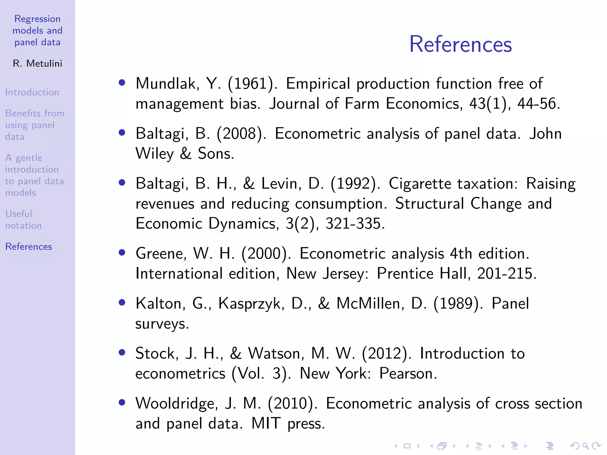 Regression
models and
panel data
R. Metulini
Introduction
Benefits from
using panel
data
A gentle
introduction
to panel data
models
Useful
notation
References
References
• Mundlak, Y. (1961). Empirical production function free of
management bias. Journal of Farm Economics, 43(1), 44-56.
• Baltagi, B. (2008). Econometric analysis of panel data. John
Wiley & Sons.
• Baltagi, B. H., & Levin, D. (1992). Cigarette taxation: Raising
revenues and reducing consumption. Structural Change and
Economic Dynamics, 3(2), 321-335.
• Greene, W. H. (2000). Econometric analysis 4th edition.
International edition, New Jersey: Prentice Hall, 201-215.
• Kalton, G., Kasprzyk, D., & McMillen, D. (1989). Panel
surveys.
• Stock, J. H., & Watson, M. W. (2012). Introduction to
econometrics (Vol. 3). New York: Pearson.
• Wooldridge, J. M. (2010). Econometric analysis of cross section
and panel data. MIT press.
 