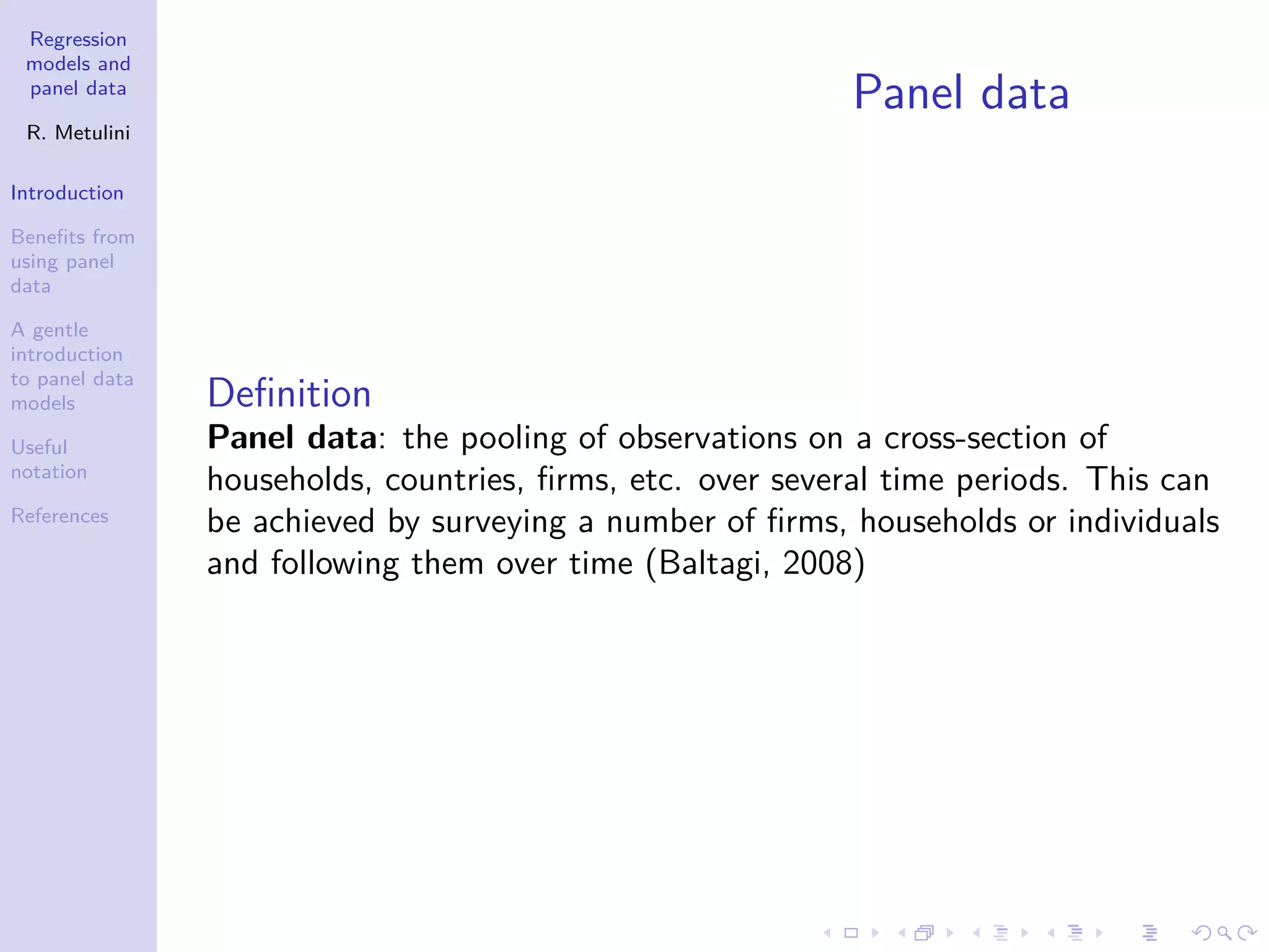 Regression
models and
panel data
R. Metulini
Introduction
Benefits from
using panel
data
A gentle
introduction
to panel data
models
Useful
notation
References
Panel data
Definition
Panel data: the pooling of observations on a cross-section of
households, countries, firms, etc. over several time periods. This can
be achieved by surveying a number of firms, households or individuals
and following them over time (Baltagi, 2008)
 