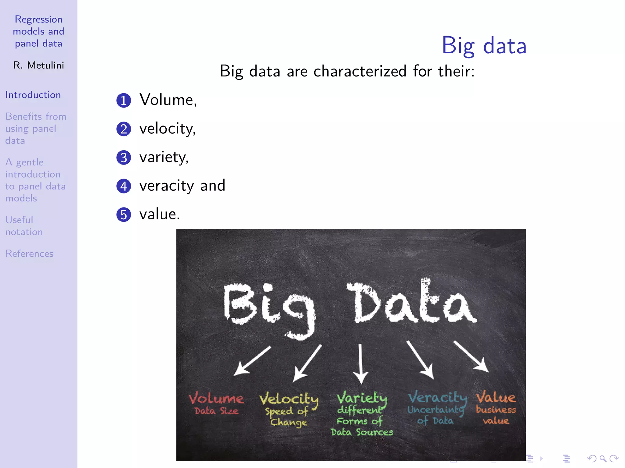 Regression
models and
panel data
R. Metulini
Introduction
Benefits from
using panel
data
A gentle
introduction
to panel data
models
Useful
notation
References
Big data
Big data are characterized for their:
1 Volume,
2 velocity,
3 variety,
4 veracity and
5 value.
 