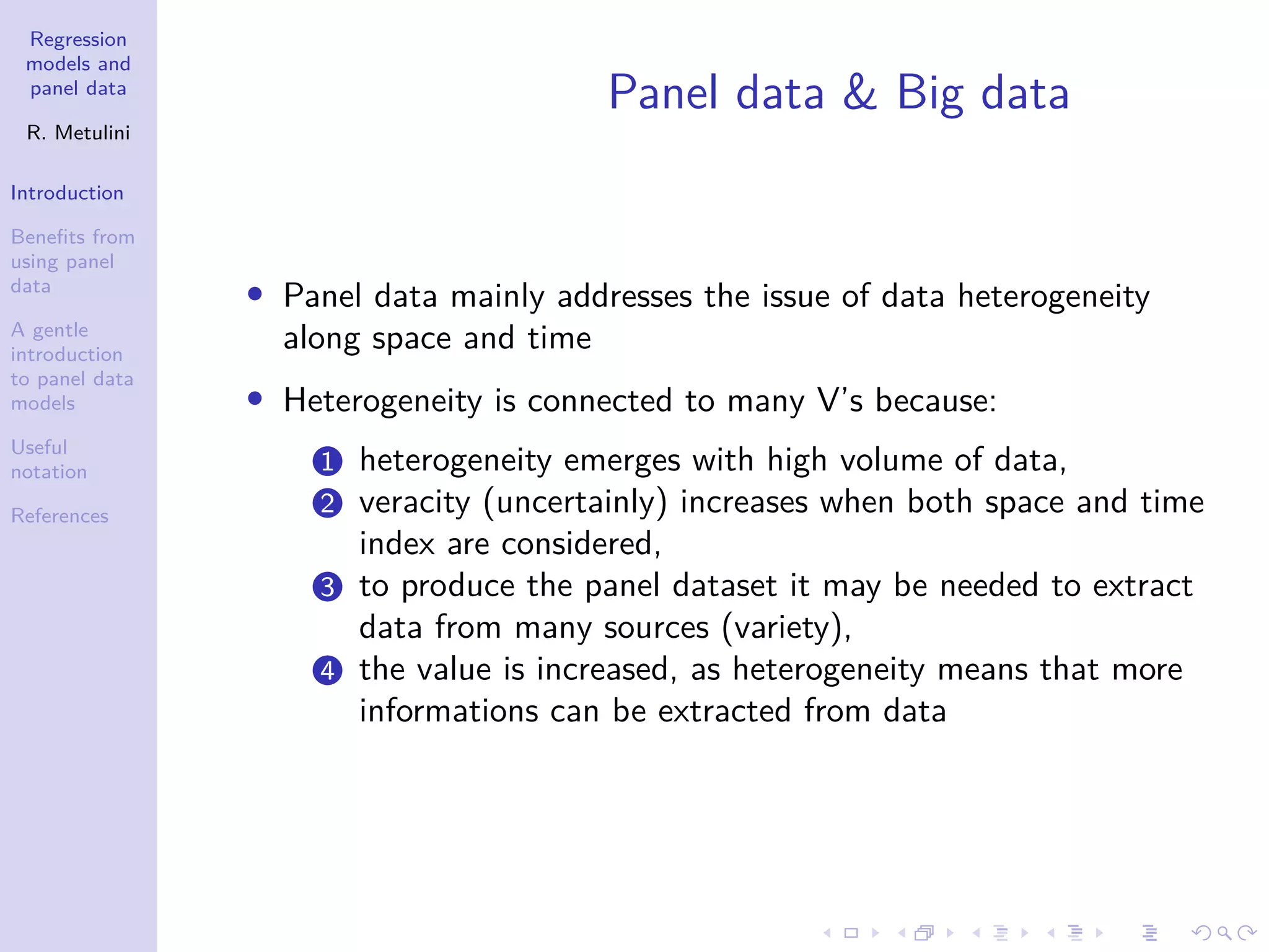 Regression
models and
panel data
R. Metulini
Introduction
Benefits from
using panel
data
A gentle
introduction
to panel data
models
Useful
notation
References
Panel data & Big data
• Panel data mainly addresses the issue of data heterogeneity
along space and time
• Heterogeneity is connected to many V’s because:
1 heterogeneity emerges with high volume of data,
2 veracity (uncertainly) increases when both space and time
index are considered,
3 to produce the panel dataset it may be needed to extract
data from many sources (variety),
4 the value is increased, as heterogeneity means that more
informations can be extracted from data
 