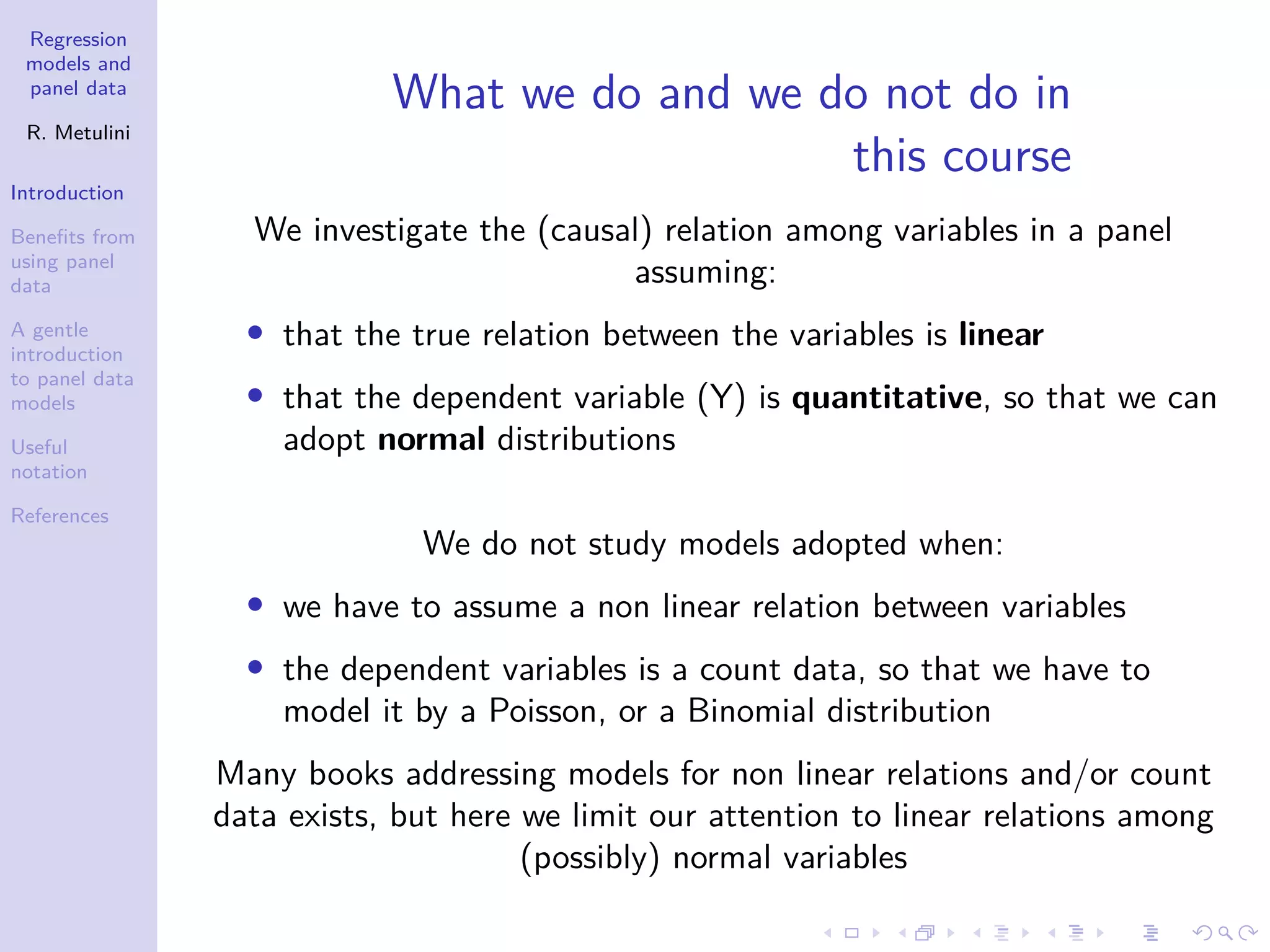 Regression
models and
panel data
R. Metulini
Introduction
Benefits from
using panel
data
A gentle
introduction
to panel data
models
Useful
notation
References
What we do and we do not do in
this course
We investigate the (causal) relation among variables in a panel
assuming:
• that the true relation between the variables is linear
• that the dependent variable (Y) is quantitative, so that we can
adopt normal distributions
We do not study models adopted when:
• we have to assume a non linear relation between variables
• the dependent variables is a count data, so that we have to
model it by a Poisson, or a Binomial distribution
Many books addressing models for non linear relations and/or count
data exists, but here we limit our attention to linear relations among
(possibly) normal variables
 