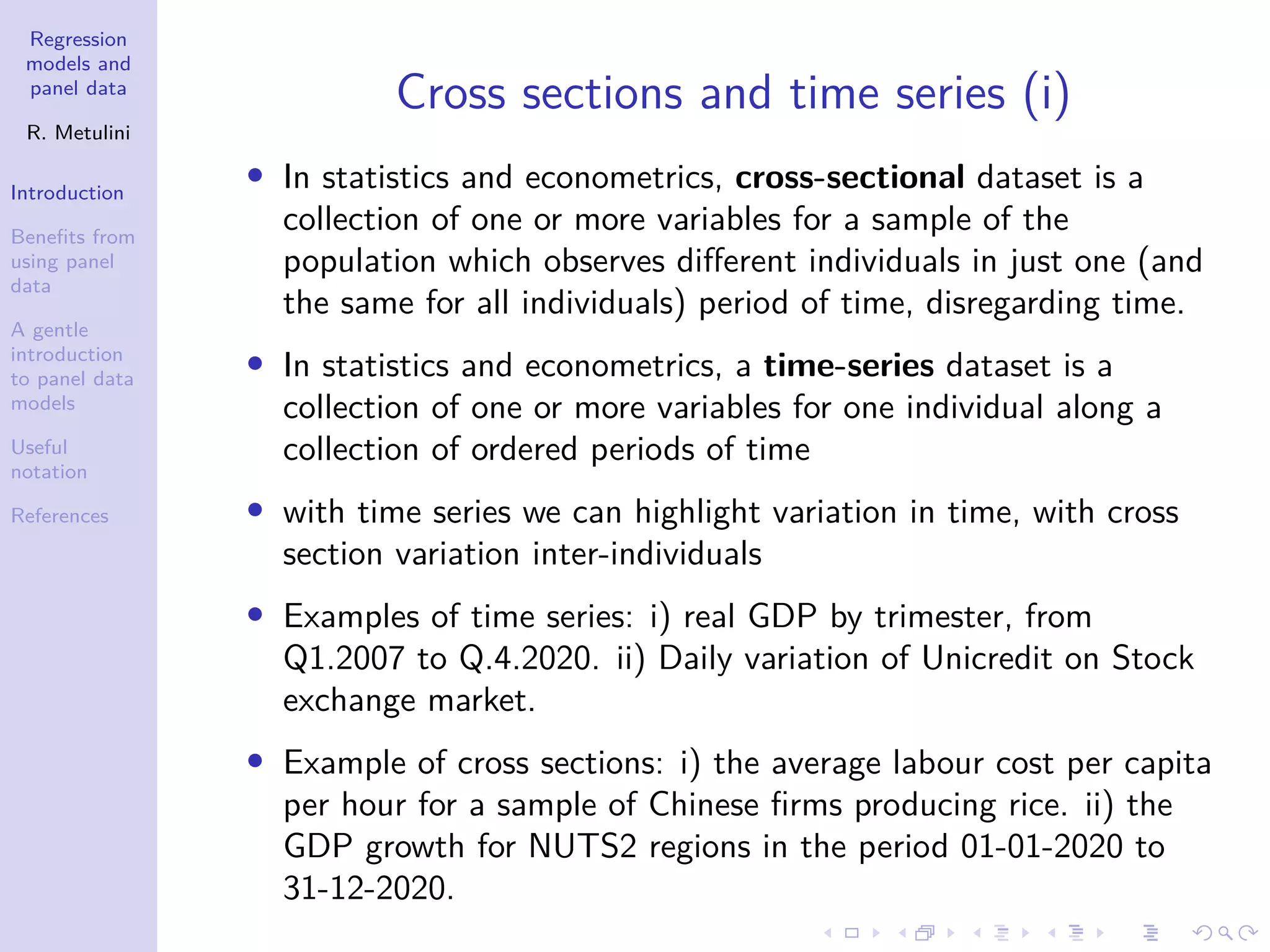 Regression
models and
panel data
R. Metulini
Introduction
Benefits from
using panel
data
A gentle
introduction
to panel data
models
Useful
notation
References
Cross sections and time series (i)
• In statistics and econometrics, cross-sectional dataset is a
collection of one or more variables for a sample of the
population which observes different individuals in just one (and
the same for all individuals) period of time, disregarding time.
• In statistics and econometrics, a time-series dataset is a
collection of one or more variables for one individual along a
collection of ordered periods of time
• with time series we can highlight variation in time, with cross
section variation inter-individuals
• Examples of time series: i) real GDP by trimester, from
Q1.2007 to Q.4.2020. ii) Daily variation of Unicredit on Stock
exchange market.
• Example of cross sections: i) the average labour cost per capita
per hour for a sample of Chinese firms producing rice. ii) the
GDP growth for NUTS2 regions in the period 01-01-2020 to
31-12-2020.
 