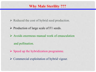 Why Male Sterility ???
 Reduced the cost of hybrid seed production.
 Production of large scale of F1 seeds.
 Avoids enormous manual work of emasculation
and pollination.
 Speed up the hybridization programme.
 Commercial exploitation of hybrid vigour.
 