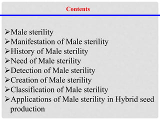 Male sterility
Manifestation of Male sterility
History of Male sterility
Need of Male sterility
Detection of Male sterility
Creation of Male sterility
Classification of Male sterility
Applications of Male sterility in Hybrid seed
production
Contents
 