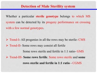 Detection of Male Sterility system
Whether a particular sterile genotype belongs to which MS
system can be detected by its progeny performance on crossing
with a few normal genotypes.
 Trend-I- All progenies in all the rows may be sterile- CMS
 Trend-II- Some rows may consist all fertile
Some rows sterile and fertile in 1:1 ratio- GMS
 Trend-III- Some rows fertile. Some rows sterile and some
rows sterile and fertile in 1:1 ratio - CGMS
 