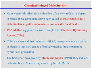  Many chemicals affecting the function of male reproductive organs
in plants; these compounds have been called as male gameticides /
male sterilants / pollen supressants / pollinocides / androcides.
 1985 McRae suggested the use of single term Chemical Hybridising
Agents (CHA)
 CHA is a chemical that induces artificial, non-genetic male sterility
in plants so that they can be effectively used as female parent in
hybrid seed production.
 The first report was given by Moore and Naylor (1950), they induced
male sterility in Maize using maleic hydrazide (MH).
Chemical Induced Male Sterility
 