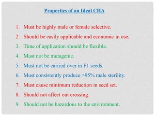 Properties of an Ideal CHA
1. Must be highly male or female selective.
2. Should be easily applicable and economic in use.
3. Time of application should be flexible.
4. Must not be mutagenic.
5. Must not be carried over in F1 seeds.
6. Must consistently produce >95% male sterility.
7. Must cause minimum reduction in seed set.
8. Should not affect out crossing.
9. Should not be hazardous to the environment.
 