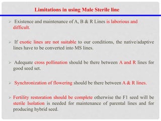  Existence and maintenance of A, B & R Lines is laborious and
difficult.
 If exotic lines are not suitable to our conditions, the native/adaptive
lines have to be converted into MS lines.
 Adequate cross pollination should be there between A and R lines for
good seed set.
 Synchronization of flowering should be there between A & R lines.
 Fertility restoration should be complete otherwise the F1 seed will be
sterile Isolation is needed for maintenance of parental lines and for
producing hybrid seed.
Limitations in using Male Sterile line
 
