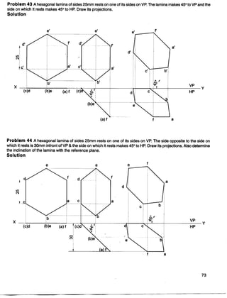 Problem 43 Ahexagonal lamina of sides 25mm rests on one of its sides on VP. The lamina makes 45° to VP and the
side on which it rests makes 45° to HP. Draw its projections.
Solution
Problem 44 Ahexagonal lamina of sides 25mm rests on one of its sides on VP. The side opposite to the side on
which it rests is 30mm infront of VP & the side on which it rests makes 45° to HP. Draw its projections. Also determine
the inclination of the lamina with the reference plane.
Solution
e e e f
f d
f
a
Il)
N
a c a
b
X
VP
Y
d HP
 