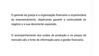 • O gerente da granja é a organização financeira e orçamentária
do empreendimento, objetivando garantir a continuidade do
negócio e a sua decorrente expansão.
• O acompanhamento dos custos da produção e os preços de
mercado são a fonte de informação para a gestão financeira.
 