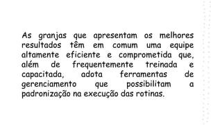 As granjas que apresentam os melhores
resultados têm em comum uma equipe
altamente eficiente e comprometida que,
além de frequentemente treinada e
capacitada, adota ferramentas de
gerenciamento que possibilitam a
padronização na execução das rotinas.
 