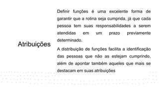 Atribuições
Definir funções é uma excelente forma de
garantir que a rotina seja cumprida, já que cada
pessoa tem suas responsabilidades a serem
atendidas em um prazo previamente
determinado.
A distribuição de funções facilita a identificação
das pessoas que não as estejam cumprindo,
além de apontar também aqueles que mais se
destacam em suas atribuições
 