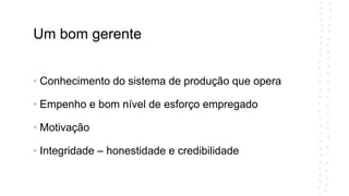 Um bom gerente
• Conhecimento do sistema de produção que opera
• Empenho e bom nível de esforço empregado
• Motivação
• Integridade – honestidade e credibilidade
 