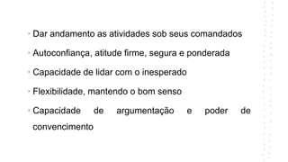 • Dar andamento as atividades sob seus comandados
• Autoconfiança, atitude firme, segura e ponderada
• Capacidade de lidar com o inesperado
• Flexibilidade, mantendo o bom senso
• Capacidade de argumentação e poder de
convencimento
 
